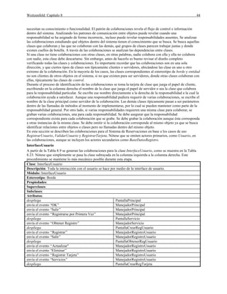 Weitzenfeld: Capítulo 8 44
necesitan su conocimiento o funcionalidad. El patrón de colaboraciones revela el flujo de control e información
dentro del sistema. Analizando los patrones de comunicación entre objetos puede revelar cuando una
responsabilidad se ha asignado de forma incorrecta., incluso puede revelar responsabilidades ausentes. Se analizan
las colaboraciones estudiando qué objetos dentro del sistema tienen el conocimiento que se busca. Se busca aquellas
clases que colaboran y las que no colaboran con las demás, qué grupos de clases parecen trabajar juntas y donde
existen cuellos de botella. A través de las colaboraciones se analizan las dependencias entre clases.
Si una clase no tiene colaboraciones con otras clases, en otras palabras, nadie colabora con ella y ella no colabora
con nadie, esta clase debe descartarse. Sin embargo, antes de hacerlo es bueno revisar el diseño completo
verificando todas las clases y colaboraciones. Es importante recordar que las colaboraciones son en una sola
dirección, y que ciertos tipos de clases son típicamente clientes o servidores, ubicándose las clase en uno u otro
extremo de la colaboración. En la mayoría de los casos, las clases correspondientes al estereotipo de borde y entidad
no son clientes de otros objetos en el sistema, si no que existen para ser servidores, donde otras clases colaboran con
ellas, típicamente las clases de control.
Durante el proceso de identificación de las colaboraciones se toma la tarjeta de clase que juega el papel de cliente,
escribiendo en la columna derecha el nombre de la clase que juega el papel de servidor o sea la clase que colabora
para la responsabilidad particular. Se escribe ese nombre directamente a la derecha de la responsabilidad a la cual la
colaboración ayuda a satisfacer. Aunque una responsabilidad pudiera requerir de varias colaboraciones, se escribe el
nombre de la clase principal como servidor de la colaboración. Las demás clases típicamente pasan a ser parámetros
dentro de las llamadas de métodos al momento de implementarse, por lo cual se pueden mantener como parte de la
responsabilidad general. Por otro lado, si varias responsabilidades requieren una misma clase para colaborar, se
graban varias colaboraciones, una para cada responsabilidad. Se debe asegurar que la responsabilidad
correspondiente exista para cada colaboración que se grabe. Se debe grabar la colaboración aunque ésta corresponda
a otras instancias de la misma clase. Se debe omitir si la colaboración corresponde al mismo objeto ya que se busca
identificar relaciones entre objetos o clases pero no llamadas dentro del mismo objeto.
En esta sección se describen las colaboraciones para el Sistema de Reservaciones en base a los casos de uso
RegistrarUsuario, ValidarUsuario y RegistrarTarjeta. Nótese que se omiten actores primarios, como Usuario, en
las colaboraciones, aunque se incluyen los actores secundarios como BaseDatosRegistro.
InterfaceUsuario
A partir de la Tabla 8.9 se generan las colaboraciones para la clase InterfaceUsuario, como se muestra en la Tabla
8.23. Nótese que simplemente se pasa la clase subrayada en la columna izquierda a la columna derecha. Este
procedimiento se mantiene lo más mecánico posible durante esta etapa.
Clase: InterfaceUsuario
Descripción: Toda la interacción con el usuario se hace por medio de la interface de usuario.
Módulo: InterfaceUsuario
Estereotipo: Borde
Propiedades:
Superclases:
Subclases:
Atributos:
despliega PantallaPrincipal
envía el evento “OK” ManejadorPrincipal
envía el evento “Salir” ManejadorPrincipal
envía el evento “Registrarse por Primera Vez” ManejadorPrincipal
despliega PantallaServicio
envía el evento “Obtener Registro” ManejadorServicio
despliega PantallaCrearRegUsuario
envía el evento “Registrar” ManejadorRegistroUsuario
envía el evento “Salir” ManejadorRegistroUsuario
despliega PantallaObtenerRegUsuario
envía el evento “Actualizar" ManejadorRegistroUsuario
envía el evento “Eliminar” ManejadorRegistroUsuario
envía el evento “Registrar Tarjeta” ManejadorRegistroUsuario
envía el evento “Servicios” ManejadorRegistroUsuario
despliega PantallaCrearRegTarjeta
 