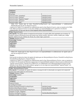 Weitzenfeld: Capítulo 8 47
Subclases:
Atributos:
despliega
envía el evento “Actualizar" InterfaceUsuario
envía el evento “Eliminar” InterfaceUsuario
envía el evento “Registrar Tarjeta” InterfaceUsuario
envía el evento “Servicios” InterfaceUsuario
envía el evento “Salir” InterfaceUsuario
Tabla 8.28. Tarjeta para la clase PantallaCrearRegUsuario con responsabilidades y colaboraciones
identificadas del caso de uso RegistrarUsuario.
A partir de la Tabla 8.14 se generan las colaboraciones para la clase RegistroUsuario, como se muestra en la Tabla
8.29. Dado que RegistroUsuario es una clase entidad, sus responsabilidades por lo general no involucran
colaboraciones. En este caso aún no se han asignado dichas responsabilidades..
Clase: RegistroUsuario
Descripción: Para poder utilizar el sistema de reservaciones, el usuario debe estar registrado con el sistema. El
registro contiene información acerca del usuario que incluye nombre, dirección, colonia, ciudad, país, código
postal, teléfono de casa, teléfono de oficina, fax, email, login y password.
Módulo: Registro.Usuario
Estereotipo: Entidad
Propiedades:
Superclases:
Subclases:
Atributos:
Tabla 8.29. Tarjeta para la clase RegistroUsuario sin responsabilidades ni colaboraciones de registro para el
caso de uso RegistrarUsuario.
Tarjeta
Esta sección involucra las clases de registro de tarjeta que son ManejadoRegistroTarjeta, PantallaCrearRegTarjeta,
PantallaObtenerRegTarjeta y RegistroTarjeta.
A partir de la Tabla 8.15 se generan las colaboraciones para la clase ManejadoRegistroTarjeta, como se muestra en
la Tabla 8.30. Revisando las diferentes asignaciones de responsabilidades podemos observar que la colaboración de
“solicita registrarTarjeta”descrita en la Tabla 8.26 y en colaboración con el ManejadorRegistroTarjeta no está
definida en este último. Por lo tanto podemos agregar ya en esta etapa una responsabilidad “registrarTarjeta”a la
propia clase ManejadorRegistroTarjeta.
Clase: ManejadorRegistroTarjeta
Descripción: El manejador de registro de tarjeta se encarga de todo lo relacionado con registro de la tarjeta del
usuario para poder pagar las reservaciones.
Módulo: Registro.Tarjeta
Estereotipo: Control
Propiedades:
Superclases:
Subclases:
Atributos:
registrarTarjeta
crearRegistroTarjeta
solicita desplegarPantallaCrearRegTarjeta InterfaceUsuario
solicita obtenerRegistroTarjeta InterfaceBaseDatosRegistro
solicita desplegarPantallaObtenerRegTarjeta InterfaceUsuario
manejar el evento “Registrar”
solicita crearRegistroTarjeta InterfaceBaseDatosRegistro
manejar el evento “Actualizar”
 