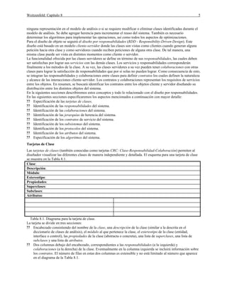Weitzenfeld: Capítulo 8 5
ninguna representación en el modelo de análisis o si se requiere modificar o eliminar clases identificadas durante el
modelo de análisis. Se debe agregar herencia para incrementar el reuso del sistema. También es necesario
determinar los algoritmos para implementar las operaciones, así como todos los aspectos de optimizaciones.
Para el diseño de objeto se seguirá el diseño por responsabilidades (RDD - Responsibility-Driven Design). Este
diseño está basado en un modelo cliente-servidor donde las clases son vistas como clientes cuando generan alguna
petición hacia otra clase y como servidores cuando reciben peticiones de alguna otra clase. De tal manera, una
misma clase puede ser vista en distintos momentos como cliente o servidor.
La funcionalidad ofrecida por las clases servidores se define en término de sus responsabilidades, las cuales deben
ser satisfechas por lograr sus servicios con las demás clases. Los servicios y responsabilidades corresponderán
finalmente a los métodos de la clase. A su vez, las clases servidores a su vez pueden tener colaboraciones con otras
clases para lograr la satisfacción de responsabilidades que por si solas no pueden lograr. Como consecuencia de esto,
se integran las responsabilidades y colaboraciones entre clases para definir contratos los cuales definen la naturaleza
y alcance de las interacciones cliente-servidor. Los contratos y colaboraciones representan los requisitos de servicios
entre los objetos. En resumen, se buscará identificar los contratos entre los objetos cliente y servidor diseñando su
distribución entre los distintos objetos del sistema.
En la siguientes secciones describiremos estos conceptos y todo lo relacionado con el diseño por responsabilidades.
En las siguientes secciones especificaremos los aspectos mencionados a continuación con mayor detalle:
?? Especificación de las tarjetas de clases.
?? Identificación de las responsabilidades del sistema.
?? Identificación de las colaboraciones del sistema.
?? Identificación de las jerarquías de herencia del sistema.
?? Identificación de los contratos de servicio del sistema.
?? Identificación de los subsistemas del sistema.
?? Identificación de los protocolos del sistema.
?? Identificación de los atributos del sistema.
?? Especificación de los algoritmos del sistema.
Tarjetas de Clase
Las tarjetas de clases (también conocidas como tarjetas CRC: Clase-Responsabilidad-Colaboración) permiten al
diseñador visualizar las diferentes clases de manera independiente y detallada. El esquema para una tarjeta de clase
se muestra en la Tabla 8.1.
Clase:
Descripción:
Módulo:
Estereotipo:
Propiedades:
Superclases:
Subclases:
Atributos:
Tabla 8.1. Diagrama para la tarjeta de clase.
La tarjeta se divide en tres secciones:
?? Encabezado consistiendo del nombre de la clase, una descripción de la clase (similar a la descrita en el
diccionario de clases de análisis), el módulo al que pertenece la clase, el estereotipo de la clase (entidad,
interface o control), las propiedades de la clase (abstracta o concreta), una lista de superclases, una lista de
subclases y una lista de atributos.
?? Dos columnas debajo del encabezado, correspondientes a las responsabilidades (a la izquierda) y
colaboraciones (a la derecha) de la clase. Eventualmente en la columna izquierda se incluirá información sobre
los contratos. El número de filas en estas dos columnas es extensible y no está limitado al número que aparece
en el diagrama de la Tabla 8.1.
 