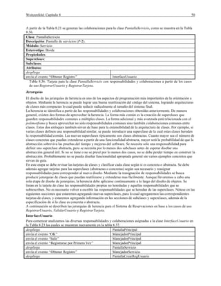 Weitzenfeld: Capítulo 8 50
A partir de la Tabla 8.21 se generan las colaboraciones para la clase PantallaServicio, como se muestra en la Tabla
8.36.
Clase: PantallaServicio
Descripción: Pantalla de servicios (P-2).
Módulo: Servicio
Estereotipo: Borde
Propiedades:
Superclases:
Subclases:
Atributos:
despliega
envía el evento “Obtener Registro” InterfaceUsuario
Tabla 8.36. Tarjeta para la clase PantallaServicio con responsabilidades y colaboraciones a partir de los casos
de uso RegistrarUsuario y RegistrarTarjeta.
Jerarquías
El diseño de las jerarquías de herencia es uno de los aspectos de programación más importantes de la orientación a
objetos. Mediante la herencia se puede lograr una buena reutilización del código del sistema, logrando arquitecturas
de clases más compactas lo cual puede reducir radicalmente el tamaño del sistema final.
La herencia se identifica a partir de las responsabilidades y colaboraciones obtenidas anteriormente. De manera
general, existen dos formas de aprovechar la herencia. La forma más común es la creación de superclases que
guarden responsabilidades comunes a múltiples clases. La forma adicional y más avanzada está relacionada con el
polimorfismo y busca aprovechar no sólo responsabilidades comunes sino también colaboraciones comunes entre
clases. Estos dos enfoques también sirven de base para la extensibilidad de la arquitectura de clases. Por ejemplo, si
varias clases definen una responsabilidad similar, se puede introducir una superclase de la cual estas clases hereden
la responsabilidad común. Las nuevas superclases típicamente son clases abstractas. Cuanto mayor sea el número de
clases concretas que puedan extenderse a partir de una funcionalidad abstracta, mayor será la probabilidad de que la
abstracción sobreviva las pruebas del tiempo y mejoras del software. Se necesita solo una responsabilidad para
definir una superclase abstracta, pero se necesita por lo menos dos subclases antes de esperar diseñar una
abstracción general útil. Si no se tiene o no se prevé por lo menos dos casos, no se debe perder tiempo en construir la
abstracción. Probablemente no se pueda diseñar funcionalidad apropiada general sin varios ejemplos concretos que
sirvan de guía.
En este etapa se debe revisar las tarjetas de clases y clasificar cada clase según si es concreta o abstracta. Se debe
además agregar tarjetas para las superclases (abstractas o concretas) según sea necesario y reasignar
responsabilidades para corresponder al nuevo diseño. Mediante la reasignación de responsabilidades se busca
producir jerarquías de clases que puedan reutilizarse y extenderse mas fácilmente. Aunque llevaremos a cabo una
sola etapa de diseño de jerarquías, la herencia debe aplicarse continuamente a lo largo del diseño de objetos. Se
listan en la tarjeta de clase las responsabilidades propias no heredadas y aquellas responsabilidades que se
sobrescriben. No es necesario volver a escribir las responsabilidades que se heredan de las superclases. Nótese en las
siguientes secciones que estaremos agregando nuevas superclases, para lo cual agregaremos las correspondientes
tarjetas de clases, y estaremos agregando información en las secciones de subclases y superclases, además de la
especificación de si la clase es concreta o abstracta.
A continuación se describen las jerarquías de herencia para el Sistema de Reservaciones en base a los casos de uso
RegistrarUsuario, ValidarUsuario y RegistrarTarjeta.
InterfaceUsuario
Para comenzar analizamos las diversas responsabilidades y colaboraciones asignadas a la clase InterfaceUsuario en
la Tabla 8.23 las cuales se muestran nuevamente en la tabla 8.37.
despliega PantallaPrincipal
envía el evento “OK” ManejadorPrincipal
envía el evento “Salir” ManejadorPrincipal
envía el evento “Registrarse por Primera Vez” ManejadorPrincipal
despliega PantallaServicio
envía el evento “Obtener Registro” ManejadorServicio
despliega PantallaCrearRegUsuario
 