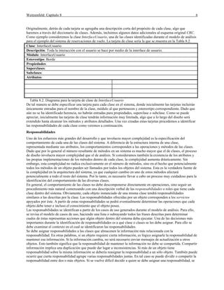 Weitzenfeld: Capítulo 8 6
Originalmente, detrás de cada tarjeta se agregaba una descripción corta del propósito de cada clase, algo que
haremos a través del diccionario de clases. Además, incluimos algunos datos adicionales al esquema original CRC.
Como ejemplo consideremos la clase InterfaceUsuario, una de las clases identificadas durante el modelo de análisis
para el ejemplo del sistema de reservaciones de vuelo. La tarjeta de clase sería la que se muestra en la Tabla 8.2.
Clase: InterfaceUsuario
Descripción: Toda la interacción con el usuario se hace por medio de la interface de usuario.
Módulo: InterfaceUsuario
Estereotipo: Borde
Propiedades:
Superclases:
Subclases:
Atributos:
Tabla 8.2. Diagrama para la tarjeta de clase de InterfaceUsuario
De tal manera se debe especificar una tarjeta para cada clase en el sistema, donde inicialmente las tarjetas incluirán
únicamente entradas para el nombre de la clase, módulo al que pertenecen y estereotipo correspondiente. Dado que
aún no se ha identificado herencia, no habrán entradas para propiedades, superclase o subclase. Como se puede
apreciar, inicialmente las tarjetas de clase tendrán información muy limitada, algo que a lo largo del diseño será
extendido hasta alcanzar los métodos y atributos detallados. Una vez creadas estas tarjetas procedemos a identificar
las responsabilidades de cada clase como veremos a continuación.
Responsabilidades
Uno de los esfuerzos más grandes del desarrollo y que involucra mayor complejidad es la especificación del
comportamiento de cada una de las clases del sistema. A diferencia de la estructura interna de una clase,
representada mediante sus atributos, los comportamientos corresponden a las operaciones y métodos de las clases.
Dado que por lo general el número resultante de métodos en un sistema es mucho mayor que el de clases, el proceso
de diseño involucra mayor complejidad que el de análisis. Si consideramos también la existencia de los atributos y
las propias implementaciones de los métodos dentro de cada clase, la complejidad aumenta drásticamente. Sin
embargo, esta complejidad no radica exclusivamente en el número de métodos, sino en el hecho que potencialmente
todos los métodos de un objeto pueden ser llamados por todos los objetos del sistema. Esta es la verdadera fuente de
la complejidad en la arquitectura del sistema, ya que cualquier cambio en uno de estos métodos afectará
potencialmente a todo el resto del sistema. Por lo tanto, es necesario llevar a cabo un proceso muy cuidadoso para la
identificación del comportamiento de las diversas clases.
En general, el comportamiento de las clases no debe descomponerse directamente en operaciones, sino seguir un
procedimiento más natural comenzando con una descripción verbal de las responsabilidades o roles que tiene cada
clase dentro del sistema. Obviamente, cada objeto instanciado de una misma clase tendrá responsabilidades
similares a las descritas por la clase. Las responsabilidades ofrecidas por un objeto corresponden a los servicios
apoyados por éste. A partir de estas responsabilidades se podrá eventualmente determinar las operaciones que cada
objeto debe tener e incluso el conocimiento que el objeto posee.
Las responsabilidades se identifican a partir de los casos de uso generados durante el modelo de análisis. Para ello,
se revisa el modelo de casos de uso, haciendo una lista o subrayando todos las frases descritas para determinar
cuales de éstas representan acciones que algún objeto dentro del sistema deba ejecutar. Una de las decisiones más
importantes durante la identificación de responsabilidades es a qué clase o clases se les debe asignar. Para ello se
debe examinar el contexto en el cual se identificaron las responsabilidades.
Se debe asignar responsabilidades a las clases que almacenen la información más relacionada con la
responsabilidad. En otras palabras, si un objeto requiere cierta información, es lógico asignarle la responsabilidad de
mantener esa información. Si la información cambia, no será necesario enviar mensajes de actualización a otros
objetos. Esto también significa que la responsabilidad de mantener la información no debe se compartida. Compartir
información implica una duplicación que puede dar lugar a inconsistencias. Si más de un objeto tiene
responsabilidad sobre la misma información se debería reasignar la responsabilidad a un sólo objeto. También puede
ocurrir que cierta responsabilidad agrupe varias responsabilidades juntas. En tal caso se puede dividir o compartir la
responsabilidad entre dos o más objetos. Si se vuelve difícil decidir a quien se debe asignar una responsabilidad, se
 