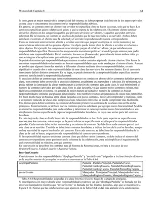 Weitzenfeld: Capítulo 8 64
lo tanto, para un mejor manejo de la complejidad del sistema, se debe posponer la definición de los aspecto privados
de una clase y concentrarse inicialmente en las responsabilidades públicas.
En general, un contrato entre un cliente y un servidor no especifica cómo se hacen las cosas, solo qué se hace. Los
contratos especifican quien colabora con quien, y qué se espera de la colaboración. El contrato cliente-servidor
divide los objetos en dos categoría aquellos que proveen servicios (servidores), y aquellos que piden servicios
(clientes). De tal manera, un contrato es una lista de pedidos que le hace un cliente a un servidor. Ambos deben
satisfacer el contrato, el cliente hace la solicitud y el servidor respondiendo de manera correspondiente.
Como se mencionó anteriormente, cliente y servidor son roles que juegan los objetos en cierto momento y no
características inherentes de los propios objetos. Un objeto puede tomar el rol de cliente o servidor en relación a
otros objetos. Por ejemplo, los componentes casi siempre juegan el rol de servidores, ya que satisfacen una
responsabilidad específica. Raramente los componentes necesitaran pedir servicios del propio sistema para poder
satisfacer esas responsabilidades. Por el contrario, los marcos (frameworks) generalmente toman ambos roles, ya
que se integran a las aplicaciones para solicitar y proveer funcionalidad.
Se puede determinar qué responsabilidades pertenecen a cuales contratos siguiendo ciertos criterios. Una forma de
encontrar responsabilidades relacionadas es buscar responsabilidades que serán usadas por el mismo cliente. Aunque
es posible que algunas clases den servicio a diferentes clientes mediante diversas responsabilidades, es más
significativo cuando dos o más responsabilidades de una clase dan servicio a los mismos clientes. En tal caso sería
innecesario definir distintos contratos. En su lugar, se puede abstraer de las responsabilidades específicas un sólo
contrato, satisfaciendo la responsabilidad general.
Si una clase define un contrato que tiene relativamente poco en común con el resto de los contratos definidos por esa
clase, este contrato debe ser movido a una clase diferente, usualmente una superclase o subclase. De tal manera, se
puede refinar las jerarquías de clases maximizando la cohesión de contratos para cada clase, lo cual minimizará el
número de contratos apoyados por cada clase. Esto es algo deseable, ya que cuanto menos contratos existan, más
fácil será comprender el sistema. En general, la mejor manera de reducir el número de contratos es buscar
responsabilidades similares que puedan generalizarse. Esto también resultará en jerarquías de clases más extensibles.
Un buen diseño hace un balance entre clases pequeñas con pocos contratos, fáciles de comprender y reutilizar, junto
a un número reducido de clases más complejas cuyas relaciones entre ellas se puede comprender mas fácilmente.
Una técnica para definir contratos es comenzar definiendo primero los contratos de las clases más arriba en las
jerarquías. Posteriormente, se definen nuevos contratos para las subclases que agregan nueva funcionalidad. Se debe
examinar las responsabilidades para cada subclase y determinar si estas representan nueva funcionalidad o si son
simplemente formas específicas de expresar responsabilidades heredadas, en cuyo caso serían parte del contrato
heredado.
En cada tarjeta de clase se divide la sección de responsabilidades en dos. En la parte superior se especifica una
sección para los contratos, mientras que en la parte inferior se especifica una sección para las responsabilidades
privadas. Cada contrato debe incluir un nombre y un número de contrato. Se debe listar cada contrato para el cual
esta clase es un servidor. También se debe listar contratos heredados, e indicar la clase de la cual se heredan, aunque
no hay necesidad de repetir los detalles del contrato. Para cada contrato, se debe listar las responsabilidades de la
clase en la cual se basan, asignando cada responsabilidad al contrato correspondiente.
Si la responsabilidad requiere colaborar con una clase que define varios contratos, se debe indicar el número del
contrato correspondiente entre paréntesis en la columna de la colaboración, para así simplificar el seguimiento de
qué responsabilidad se relaciona con qué contrato.
En esta sección se describen los contratos para el Sistema de Reservaciones, en base a los casos de uso
RegistrarUsuario, ValidarUsuario y RegistrarTarjeta.
InterfaceUsuario
Consideremos las dos responsabilidades “desplegarPantalla” y “enviarEvento”asignadas a la clase InterfaceUsuario
en la sección anterior de jerarquías las cuales se muestran en la Tabla 8.64.
desplegarPantalla Pantalla : PantallaPrincipal, PantallaServicio,
PantallaCrearRegUsuario, PantallaObtenerRegUsuario,
PantallaCrearRegTarjeta, PantallaObtenerRegTarjeta
enviarEvento Manejador : ManejadorPrincipal, ManejadorServicio,
ManejadorRegistroUsuario, ManejadorRegistroTarjeta
Tabla 8.64 Responsabilidades asignadas a la clase InterfaceUusario luego de la etapa de jerarquías.
Si investigamos con mayor detalle estas responsabilidades podemos ver que “desplegarPantalla”es llamada por los
diversos manejadores mientras que “enviarEvento”es llamada por las diversas pantallas, algo que se muestra en la
Figura 8.12. Nótese que las colaboraciones que aparecen en la Tabla 8.64 se dan más adelante en la colaboración,
 