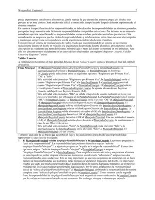 Weitzenfeld: Capítulo 8 7
puede experimentar con diversas alternativas, con la ventaja de que durante las primeras etapas del diseño, este
proceso no es muy costoso. Será mucho más difícil y tomará más tiempo hacerlo después de haber implementado el
sistema completo.
En cuanto a la especificación de las responsabilidades, se debe describir las responsabilidades en términos generales,
para poder luego encontrar más fácilmente responsabilidades compartidas entre clases. Por lo tanto, no es necesario
considerar aspectos específicos de las responsabilidades, como nombres particulares o incluso parámetros. Otra
consideración es asegurarse que los ciclos de responsabilidades y colaboraciones entre clases no sean interrumpidos
y mantengan siempre una correspondencia con la arquitectura establecida durante el análisis.
Consideremos el sistema de reservaciones de vuelos. Dado que la complejidad de un sistema se incrementa
radicalmente durante el diseño en relación a la arquitectura desarrollada durante el análisis, procederemos con la
descripción de solamente una parte del sistema, mientras que el resto del diseño se mostrará en los apéndices. Para
ello nos concentraremos inicialmente en los casos de uso relacionados con registro: Registrar Usuario, Validar
Usuario y Registrar Tarjeta.
Validar Usuario
A continuación mostramos el flujo principal del caso de uso Validar Usuario como se presentó al final del capítulo
de análisis.
Flujo Principal El ManejadorPrincipal solicita desplegarPantallaPrincipal a la InterfaceUsuario. La
InterfaceUsuario despliega la PantallaPrincipal. La PantallaPrincipal se despliega.
El Usuario puede seleccionar entre las siguientes opciones: "Registrarse por Primera Vez",
"OK" y "Salir".
Si la actividad seleccionada es "Registrarse por Primera Vez", la PantallaPrincipal envía el
evento “Registrarse por Primera Vez”a la InterfaceUsuario. La InterfaceUsuario envía el
evento “Registrarse por Primera Vez”al ManejadorPrincipal. El ManejadorPrincipal solicita
crearRegistroUsuario al ManejadorRegistroUsuario. Se ejecuta el caso de uso Registrar
Usuario, subflujo Crear Registro Usuario (S-1).
Si la actividad seleccionada es "OK", se valida el registro de usuario mediante un login y un
password insertados por el Usuario en la PantallaPrincipal. La PantallaPrincipal envía el evento
“OK” a la InterfaceUsuario. La InterfaceUsuario envía el evento “OK”al ManejadorPrincipal.
El ManejadorPrincipal solicita validarRegistroUsuario al ManejadorRegistroUsuario. El
ManejadorRegistroUsuario solicita validarRegistroUsuario a la InterfaceBaseDatosRegistro. La
InterfaceBaseDatosRegistro solicita validarRegistroUsuario a la Base de Datos Registro. La
Base de Datos Registro valida al usuario y devuelve el OK a la InterfaceBaseDatosRegistro. La
InterfaceBaseDatosRegistro devuelve el OK al ManejadorRegistroUsuario. El
ManejadorRegistroUsuario devuelve el OK al ManejadorPrincipal. Una vez validado el usuario
(E-1), el ManejadorPrincipal solicita ofrecerServicio al ManejadorServicio. Se continúa con el
caso de uso Ofrecer Servicios.
Si la actividad seleccionada es "Salir", la PantallaPrincipal envía el evento “Salir”a la
InterfaceUsuario. La InterfaceUsuario envía el evento “Salir”al ManejadorPrincipal. El
ManejadorPrincipal sale del sistema.
Tomamos cada una de las frases que describen el flujo y las analizaremos para decidir que responsabilidad
representan y a que clase se le asignan:
1. El ManejadorPrincipal solicita desplegarPantallaPrincipal a la InterfaceUsuario. La primera pregunta es
“cuál es la responsabilidad”. La responsabilidad que podemos identificar aquí es “solicita
desplegarPantallaPrincipal”. La siguiente pregunta es “a quién se le asigna la responsabilidad”. Existen dos
opciones, asignar “solicita desplegarPantallaPrincipal”al ManejadorPrincipal o asignar
“desplegarPantallaPrincipal”a la InterfaceUsuario. Para simplificar nuestra decisión y asegurarnos al menos
en esta etapa de no perder ninguna información, tomaremos una de cisión “salomónica”, asignaremos dos
responsabilidades, una a cada clase. Esto es muy importante, ya que nos aseguramos de comenzar con un buen
número de responsabilidades que podremos luego reorganizar durante el transcurso del diseño. Es importante
resaltar que dado que muchas responsabilidades pudieran darse de manera duplicada, trataremos de evitar esto
revisando las frases que pudiesen generar tales duplicaciones. Por lo tanto, asignaremos la responsabilidad
inicial de “solicta desplegarPantallaPrincipal”al ManejadorPrincipal, definiendo la responsabilidad de manera
completa como “solicta desplegarPantallaPrincipal a la InterfaceUsuario”. Como veremos con la segunda
frase, la responsabilidad de desplegarPantallaPrincipal será asignada de manera adecuada a la InterfaceUsuario
por lo cual no será necesario hacerlo en este momento. Sin embargo, siempre revisamos que exista la
 