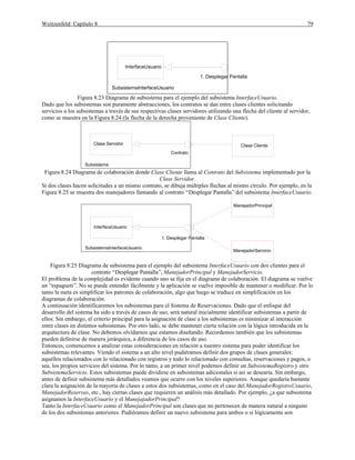 Weitzenfeld: Capítulo 8 79
1. Desplegar Pantalla
InterfaceUsuario
SubsistemaInterfaceUsuario
Figura 8.23 Diagrama de subsistema para el ejemplo del subsistema InterfaceUsuario.
Dado que los subsistemas son puramente abstracciones, los contratos se dan entre clases clientes solicitando
servicios a los subsistemas a través de sus respectivas clases servidores utilizando una flecha del cliente al servidor,
como se muestra en la Figura 8.24 (la flecha de la derecha proveniente de Clase Cliente).
Contrato
Clase Servidor Clase Cliente
Subsistema
Figura 8.24 Diagrama de colaboración donde Clase Cliente llama al Contrato del Subsistema implementado por la
Clase Servidor.
Si dos clases hacen solicitudes a un mismo contrato, se dibuja múltiples flechas al mismo círculo. Por ejemplo, en la
Figura 8.25 se muestra dos manejadores llamando al contrato “Desplegar Pantalla”del subsistema InterfaceUsuario.
1. Desplegar Pantalla
InterfaceUsuario
ManejadorPrincipal
SubsistemaInterfaceUsuario
ManejadorServicio
Figura 8.25 Diagrama de subsistema para el ejemplo del subsistema InterfaceUsuario con dos clientes para el
contrato “Desplegar Pantalla”, ManejadorPrincipal y ManejadorServicio.
El problema de la complejidad es evidente cuando uno se fija en el diagrama de colaboración. El diagrama se vuelve
un “espagueti”. No se puede entender fácilmente y la aplicación se vuelve imposible de mantener o modificar. Por lo
tanto la meta es simplificar los patrones de colaboración, algo que luego se traduce en simplificación en los
diagramas de colaboración.
A continuación identificaremos los subsistemas para el Sistema de Reservaciones. Dado que el enfoque del
desarrollo del sistema ha sido a través de casos de uso, será natural inicialmente identificar subsistemas a partir de
ellos. Sin embargo, el criterio principal para la asignación de clase a los subsistemas es minimizar al interacción
entre clases en distintos subsistemas. Por otro lado, se debe mantener cierta relación con la lógica introducida en la
arquitectura de clase. No debemos olvidarnos que estamos diseñando. Recordemos también que los subsistemas
pueden definirse de manera jerárquica, a diferencia de los casos de uso.
Entonces, comencemos a analizar estas consideraciones en relación a nuestro sistema para poder identificar los
subsistemas relevantes. Viendo el sistema a un alto nivel pudiéramos definir dos grupos de clases generales:
aquellos relacionados con lo relacionado con registros y todo lo relacionado con consultas, reservaciones y pagos, o
sea, los propios servicios del sistema. Por lo tanto, a un primer nivel podemos definir un SubsistemaRegistro y otro
SubsistemaServicio. Estos subsistemas puede dividirse en subsistemas adicionales si así se desearía. Sin embargo,
antes de definir subsistema más detallados veamos que ocurre con los niveles superiores. Aunque quedaría bastante
clara la asignación de la mayoría de clases a estos dos subsistemas, como en el caso del ManejadorRegistroUsuario,
ManejadorReservas, etc., hay ciertas clases que requieren un análisis más detallado. Por ejemplo, ¿a que subsistema
asignamos la InterfaceUsuario y el ManejajadorPrincipal?
Tanto la InterfaceUsuario como el ManejadorPrincipal son clases que no pertenecen de manera natural a ninguno
de los dos subsistemas anteriores. Pudiéramos definir un nuevo subsistema para ambos o si lógicamente son
 