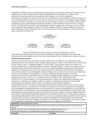 Weitzenfeld: Capítulo 8 80
independientes, definir dos nuevos subsistemas, uno para cada uno. Esto lo haremos, dado que la InterfaceUsuario
es genérica en relación a la lógica interna y bastante independiente de la aplicación en si, a diferencia del
ManejadorPrincipal que tiene cierto conocimiento sobre el registro y servicios de la aplicación.
Otra manera de conceptuar la creación de estos dos nuevos subsistemas es que inicialmente se definió el sistema en
base a su funcionalidad en término de los casos de uso, o sea sus servicios externos. Sin embargo, también podemos
considerar el sistema en término a sus servicios internos. Por ejemplo, la InterfaceUsuario ofrece servicios internos
al sistema para que se pueda desplegar las diferentes pantallas y se pueda obtener eventos del Usuario. De igual
manera, el ManejadorPrincipal ofrece funcionalidad para inicializar la aplicación, nuevamente un servicio interno
que coordina entre funcionalidades externas. Por lo tanto, pudiéramos definir el sistema completo en término de
cuatro subsistemas, SubsistemaInterfaceUsuario, SubsistemaPrincipal, SubsistemaRegistro y SusbsistemaServicio,
como se muestra en la Figura 8.26.
SubsistemaInterfaceUsuario
<<subsystem>>
(from Logical View)
SubsistemaPrincipal
<<subsystem>>
(from Logical View)
SubsistemaRegistro
<<subsystem>>
(from Logical View)
SubsistemaServicios
<<subsystem>>
(from Logical View)
Figura 8.26 Subsistemas de alto nivel para el sistema de reservaciones de vuelos.
Estos subsistemas serán descritos con mayor detalle a continuación, aunque limitándonos a los subsistemas
relevantes para la funcionalidad descrita en los casos de uso RegistrarUsuario, ValidarUsuario y RegistrarTarjeta.
SubsistemaInterfaceUsuario
El SubsistemaInterfaceUsuario fue descrito de manera preliminar en la Tabla 8.91. Este subsistema consiste
principalmente de la clase InterfaceUsuario. Podemos apreciar que en la Tabla 8.70 se definieron dos contratos para
la clase InterfaceUsuario, “Desplegar Pantalla”y “Enviar Evento”. Estos contratos tienen como clientes a los
diversos manejadores y a las diversas pantallas. El contrato “Desplegar Pantalla”se define como externo ya que los
manejadores serán parte de otros subsistemas. En el caso de las pantallas debemos preguntarnos si éstas deberán
asignarse al SubsistemaInterfaceUsuario por ser todas clases borde o distribuirse entre los diversos subsistemas
según su funcionalidad. La decisión depende de hacer un balance entre la relación de esta clase con las demás clases
a nivel de comunicaciones y funcionalmente a cual de los subsistemas debieran pertenecer. A nivel de
comunicaciones, las diversas pantallas tienen los contratos “Desplegar Pantalla”definidos en la superclase Pantalla,
llamado por la InterfaceUsuario, y a su vez llaman al contrato “Enviar Evento”definido por la clase
InterfaceUsuario. En otras palabras, a nivel de comunicaciones, lo lógico sería asignar todas las pantallas a este
subsistema. A nivel lógico, las pantallas se deberían asignar a los subsistemas que definan la funcionalidad
correspondiente. Sin embargo, nuestro enfoque será el primero, asignar todas las pantallas al
SubsistemaInterfaceUsuario. Esto nos evita tener que definir todos os contratos “Enviar Evento”de las diversas
pantallas como externos a cada uno de los subsistemas. Se pudiera hacer un análisis similar para los manejadores,
donde terminaríamos asignando todos ellos a un solo subsistema, lo cual sería contraproducente. La gran diferencia
entre las pantallas y los manejadores es que los manejadores representan la funcionalidad del sistema mientras que
las pantallas representan únicamente aspectos de presentación los cuales son hasta cierto punto independientes de la
funcionalidad. Si la lógica de la aplicación cambia, todo el sistema debe cambiar, pero si la presentación cambia, no
necesariamente debe cambiar toda la aplicación. Este es el caso, por ejemplo, de pasar este ejemplo de reservaciones
al Internet donde la lógica se mantiene pero todo el diseño de pantallas (no el diseño gráfico) es completamente
distinto. Por lo tanto, la decisión de asignar las pantallas a este subsistema es más justificable que el caso de asignar
a los manejadores. La tarjeta para el SubsistemaInterfaceUsuario se muestra en la Tabla 8.92.
Subsistema: SubsistemaInterfaceUsuario
Descripción: Este subsistema agrupa todos los objetos involucrados con el manejo general de las interfaces de
usuario.
Clases: InterfaceUsuario, PantallaPrincipal, PantallaServicio, PantallaCrearRegUsuario,
PantallaObtenerRegUsuario, PantallaCrearRegTarjeta, PantallaObtenerRegTarjeta
Contratos Servidor
 