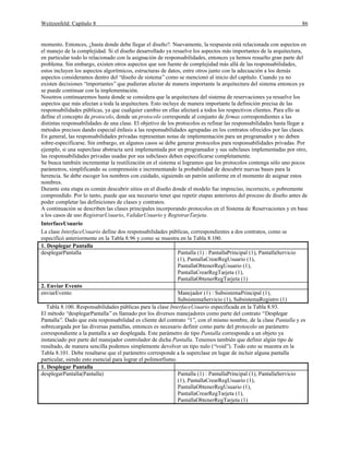 Weitzenfeld: Capítulo 8 86
momento. Entonces, ¿hasta donde debe llegar el diseño?. Nuevamente, la respuesta está relacionada con aspectos en
el manejo de la complejidad. Si el diseño desarrollado ya resuelve los aspectos más importantes de la arquitectura,
en particular todo lo relacionado con la asignación de responsabilidades, entonces ya hemos resuelto gran parte del
problema. Sin embargo, existen otros aspectos que son fuente de complejidad más allá de las responsabilidades,
estos incluyen los aspectos algorítmicos, estructuras de datos, entre otros junto con la adecuación a los demás
aspectos consideramos dentro del “diseño de sistema”como se mencionó al inicio del capítulo. Cuando ya no
existen decisiones “importantes”que pudieran afectar de manera importante la arquitectura del sistema entonces ya
se puede continuar con la implementación.
Nosotros continuaremos hasta donde se considera que la arquitectura del sistema de reservaciones ya resuelve los
aspectos que más afectan a toda la arquitectura. Esto incluye de manera importante la definición precisa de las
responsabilidades públicas, ya que cualquier cambio en ellas afectará a todos los respectivos clientes. Para ello se
define el concepto de protocolo, donde un protocolo corresponde al conjunto de firmas correspondientes a las
distintas responsabilidades de una clase. El objetivo de los protocolos es refinar las responsabilidades hasta llegar a
métodos precisos dando especial énfasis a las responsabilidades agrupadas en los contratos ofrecidos por las clases.
En general, las responsabilidades privadas representan notas de implementación para un programador y no deben
sobre-especificarse. Sin embargo, en algunos casos se debe generar protocolos para responsabilidades privadas. Por
ejemplo, si una superclase abstracta será implementada por un programador y sus subclases implementadas por otro,
las responsabilidades privadas usadas por sus subclases deben especificarse completamente.
Se busca también incrementar la reutilización en el sistema si logramos que los protocolos contenga sólo uno pocos
parámetros, simplificando su comprensión e incrementando la probabilidad de descubrir nuevas bases para la
herencia. Se debe escoger los nombres con cuidado, siguiendo un patrón uniforme en el momento de asignar estos
nombres.
Durante esta etapa es común descubrir sitios en el diseño donde el modelo fue impreciso, incorrecto, o pobremente
comprendido. Por lo tanto, puede que sea necesario tener que repetir etapas anteriores del proceso de diseño antes de
poder completar las definiciones de clases y contratos.
A continuación se describen las clases principales incorporando protocolos en el Sistema de Reservaciones y en base
a los casos de uso RegistrarUsuario, ValidarUsuario y RegistrarTarjeta.
InterfaceUsuario
La clase InterfaceUsuario define dos responsabilidades públicas, correspondientes a dos contratos, como se
especificó anteriormente en la Tabla 8.96 y como se muestra en la Tabla 8.100.
1. Desplegar Pantalla
desplegarPantalla Pantalla (1) : PantallaPrincipal (1), PantallaServicio
(1), PantallaCrearRegUsuario (1),
PantallaObtenerRegUsuario (1),
PantallaCrearRegTarjeta (1),
PantallaObtenerRegTarjeta (1)
2. Enviar Evento
enviarEvento Manejador (1) : SubsistemaPrincipal (1),
SubsistemaServicio (1), SubsistemaRegistro (1)
Tabla 8.100. Responsabilidades públicas para la clase InterfaceUsuario especificada en la Tabla 8.93.
El método “desplegarPantalla”es llamado por los diversos manejadores como parte del contrato “Desplegar
Pantalla”. Dado que esta responsabilidad es cliente del contrato “1”, con el mismo nombre, de la clase Pantalla y es
sobrecargada por las diversas pantallas, entonces es necesario definir como parte del protocolo un parámetro
correspondiente a la pantalla a ser desplegada. Este parámetro de tipo Pantalla corresponde a un objeto ya
instanciado por parte del manejador controlador de dicha Pantalla. Tenemos también que definir algún tipo de
resultado, de manera sencilla podemos simplemente devolver un tipo nulo (“void”). Todo esto se muestra en la
Tabla 8.101. Debe resaltarse que el parámetro corresponde a la superclase en lugar de incluir alguna pantalla
particular, siendo esto esencial para lograr el polimorfismo.
1. Desplegar Pantalla
desplegarPantalla(Pantalla) Pantalla (1) : PantallaPrincipal (1), PantallaServicio
(1), PantallaCrearRegUsuario (1),
PantallaObtenerRegUsuario (1),
PantallaCrearRegTarjeta (1),
PantallaObtenerRegTarjeta (1)
 
