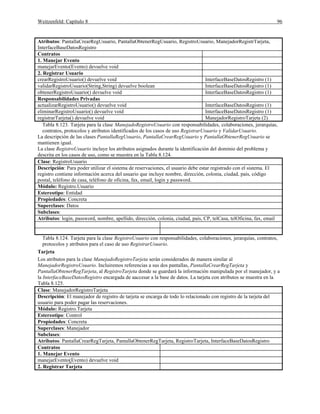 Weitzenfeld: Capítulo 8 96
Atributos: PantallaCrearRegUsuario, PantallaObtenerRegUsuario, RegistroUsuario, ManejadorRegistrTarjeta,
InterfaceBaseDatosRegistro
Contratos
1. Manejar Evento
manejarEvento(Evento) devuelve void
2. Registrar Usuario
crearRegistroUsuario() devuelve void InterfaceBaseDatosRegistro (1)
validarRegistroUsuario(String,String) devuelve boolean InterfaceBaseDatosRegistro (1)
obtenerRegistroUsuario() devuelve void InterfaceBaseDatosRegistro (1)
Responsabilidades Privadas
actualizarRegistroUsuario() devuelve void InterfaceBaseDatosRegistro (1)
eliminarRegistroUsuario() devuelve void InterfaceBaseDatosRegistro (1)
registrarTarjeta() devuelve void ManejadorRegistroTarjeta (2)
Tabla 8.123. Tarjeta para la clase ManejadoRegistroUsuario con responsabilidades, colaboraciones, jerarquías,
contratos, protocolos y atributos identificados de los casos de uso RegistrarUsuario y ValidarUsuario.
La descripción de las clases PantallaRegUsuario, PantallaCrearRegUsuario y PantallaObtenerRegUsuario se
mantienen igual.
La clase RegistroUsuario incluye los atributos asignados durante la identificación del dominio del problema y
descrita en los casos de uso, como se muestra en la Tabla 8.124.
Clase: RegistroUsuario
Descripción: Para poder utilizar el sistema de reservaciones, el usuario debe estar registrado con el sistema. El
registro contiene información acerca del usuario que incluye nombre, dirección, colonia, ciudad, país, código
postal, teléfono de casa, teléfono de oficina, fax, email, login y password.
Módulo: Registro.Usuario
Estereotipo: Entidad
Propiedades: Concreta
Superclases: Datos
Subclases:
Atributos: login, password, nombre, apellido, dirección, colonia, ciudad, país, CP, telCasa, telOficina, fax, email
Tabla 8.124. Tarjeta para la clase RegistroUsuario con responsabilidades, colaboraciones, jerarquías, contratos,
protocolos y atributos para el caso de uso RegistrarUsuario.
Tarjeta
Los atributos para la clase ManejadoRegistroTarjeta serán considerados de manera similar al
ManejadorRegistroUsuario. Incluiremos referencias a sus dos pantallas, PantallaCrearRegTarjeta y
PantallaObtenerRegTarjeta, al RegistroTarjeta donde se guardará la información manipulada por el manejador, y a
la InterfaceBaseDatosRegistro encargada de aaccesar a la base de datos. La tarjeta con atributos se muestra en la
Tabla 8.125.
Clase: ManejadorRegistroTarjeta
Descripción: El manejador de registro de tarjeta se encarga de todo lo relacionado con registro de la tarjeta del
usuario para poder pagar las reservaciones.
Módulo: Registro.Tarjeta
Estereotipo: Control
Propiedades: Concreta
Superclases: Manejador
Subclases:
Atributos: PantallaCrearRegTarjeta, PantallaObtenerRegTarjeta, RegistroTarjeta, InterfaceBaseDatosRegistro
Contratos
1. Manejar Evento
manejarEvento(Evento) devuelve void
2. Registrar Tarjeta
 