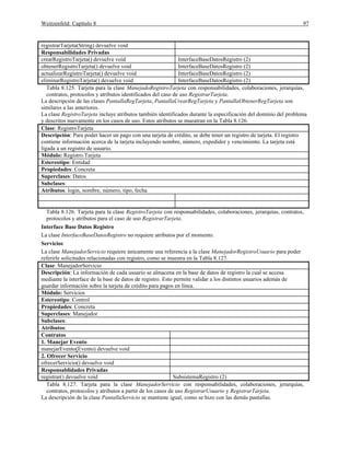 Weitzenfeld: Capítulo 8 97
registrarTarjeta(String) devuelve void
Responsabilidades Privadas
crearRegistroTarjeta() devuelve void InterfaceBaseDatosRegistro (2)
obtenerRegistroTarjeta() devuelve void InterfaceBaseDatosRegistro (2)
actualizarRegistroTarjeta() devuelve void InterfaceBaseDatosRegistro (2)
eliminarRegistroTarjeta() devuelve void InterfaceBaseDatosRegistro (2)
Tabla 8.125. Tarjeta para la clase ManejadoRegistroTarjeta con responsabilidades, colaboraciones, jerarquías,
contratos, protocolos y atributos identificados del caso de uso RegistrarTarjeta.
La descripción de las clases PantallaRegTarjeta, PantallaCrearRegTarjeta y PantallaObtenerRegTarjeta son
similares a las anteriores.
La clase RegistroTarjeta incluye atributos también identificados durante la especificación del dominio del problema
y descritos nuevamente en los casos de uso. Estos atributos se mueatran en la Tabla 8.126.
Clase: RegistroTarjeta
Descripción: Para poder hacer un pago con una tarjeta de crédito, se debe tener un registro de tarjeta. El registro
contiene información acerca de la tarjeta incluyendo nombre, número, expedidor y vencimiento. La tarjeta está
ligada a un registro de usuario.
Módulo: Registro.Tarjeta
Estereotipo: Entidad
Propiedades: Concreta
Superclases: Datos
Subclases:
Atributos: login, nombre, número, tipo, fecha
Tabla 8.126. Tarjeta para la clase RegistroTarjeta con responsabilidades, colaboraciones, jerarquías, contratos,
protocolos y atributos para el caso de uso RegistrarTarjeta.
Interface Base Datos Registro
La clase InterfaceBaseDatosRegistro no requiere atributos por el momento.
Servicios
La clase ManejadorServicio requiere únicamente una referencia a la clase ManejadorRegistroUsuario para poder
referirle solicitudes relacionadas con registro, como se muestra en la Tabla 8.127.
Clase: ManejadorServicio
Descripción: La información de cada usuario se almacena en la base de datos de registro la cual se accesa
mediante la interface de la base de datos de registro. Esto permite validar a los distintos usuarios además de
guardar información sobre la tarjeta de crédito para pagos en línea.
Módulo: Servicios
Estereotipo: Control
Propiedades: Concreta
Superclases: Manejador
Subclases:
Atributos:
Contratos
1. Manejar Evento
manejarEvento(Evento) devuelve void
2. Ofrecer Servicio
ofrecerServicio() devuelve void
Responsablidades Privadas
registrar() devuelve void SubsistemaRegistro (2)
Tabla 8.127. Tarjeta para la clase ManejadorServicio con responsabilidades, colaboraciones, jerarquías,
contratos, protocolos y atributos a partir de los casos de uso RegistrarUsuario y RegistrarTarjeta.
La descripción de la clase PantallaServicio se mantiene igual, como se hizo con las demás pantallas.
 
