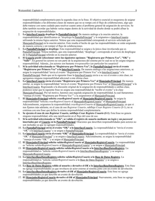 Weitzenfeld: Capítulo 8

2.

3.

4.

5.

6.

7.

8.
9.

10.
11.

12.
13.

14.

15.
16.
17.

8

responsabilidad complementaria para la segunda clase en la frase. El objetivo esencial es asegurarse de asignar
responsabilidades a las diferentes clases de manera que no se rompa con el flujo de colaboraciones, algo que
debe tratarse con sumo cuidado para resolver cuanto antes el problema general de asignación de servicios. Se
debe también recordar que habrán varias etapas dentro de la actividad de diseño donde se podrá afinar la
asignación de responsabilidades.
La InterfaceUsuario despliega la PantallaPrincipal. De manera análoga a la oración anterior, la
responsabilidad que identificamos es “despliega la PantallaPrincipal” y la asignamos a InterfaceUsuario
utilizando la misma lógica anterior. Nótese que esta responsabilidad corresponde al servicio solicitado por
ManejadorPrincipal en la oración anterior. Esto resalta el hecho de que las responsabilidades se están asignando
de manera correcta y sin romper el flujo de colaboraciones.
La PantallaPrincipal se despliega. Esta responsabilidad se asigna a la única clase involucrada que es
PantallaPrincipal. Nótese también, que esta responsabilidad, “despliega”, corresponde al servicio de despliegue
de la PantallaPrincipal referido en la oración anterior.
El Usuario puede seleccionar entre las siguientes opciones: "Registrarse por Primera Vez", "OK" y
"Salir". En general los actores no son parte de la arquitectura del sistema por lo cual no se les asigna ninguna
responsabilidad. Además, ¡los actores son bastante irresponsables (en particular los usuarios)!
Si la actividad seleccionada es “Registrarse por Primera Vez”, la PantallaPrincipal envía el evento
“Registrarse por Primera Vez” a la InterfaceUsuario. De manera análoga a las asignaciones anteriores, se
asigna la responsabilidad “envía el evento “Registrarse por Primera Vez” a la InterfaceUsuario” a la
PantallaPrincipal. Dado que en la siguiente frase la InterfaceUsuario envía a su vez el evento a otra clase, no
agregamos ninguna responsabilidad adicional a esta última clase.
La InterfaceUsuario envía el evento “Registrarse por Primera Vez” al ManejadorPrincipal. De manera
similar, se asigna la responsabilidad “envía el evento “Registrarse por Primera Vez” al ManejadorPrincipal” a la
InterfaceUsuario. Regresando a la discusión original de la asignación de responsabilidades a ambas clase,
podemos notar que la siguiente frase no asigna una responsabilidad de “recibir el evento” a la clase
ManejadorPrincipal. Por tal motivo, haremos una segunda asignación de responsabilidad, la cual llamaremos
“maneja el evento “Registrarse por Primera Vez”” y la asignaremos al ManejadorPrincipal.
El ManejadorPrincipal solicita crearRegistroUsuario al ManejadorRegistroUsuario. Se asigna la
responsabilidad “solicita crearRegistroUsuario al ManejadorRegistroUsuario” al ManejadorPrincipal.
Adicionalmente, asignamos la responsabilidad crearRegistroUsuario al ManejadorRegistroUsuario, ya que si
nos fijamos más adelante, en el caso de uso Registrar Usuario, subflujo Crear Registro Usuario (S-1), no se
continua con una frase que defina la misma responsabilidad complementaria.
Se ejecuta el caso de uso Registrar Usuario, subflujo Crear Registro Usuario (S-1). Esta frase no genera
ninguna responsabilidad, sólo una ramificación en el flujo del caso de uso.
Si la actividad seleccionada es "OK", se valida el registro de usuario mediante un login y un password
insertados por el Usuario en la PantallaPrincipal. Oraciones que describen responsabilidades para actores no
son incluidas ya que no agregan responsabilidades.
La PantallaPrincipal envía el evento “OK” a la InterfaceUsuario. La responsabilidad es “envía el evento
“OK” a la InterfaceUsuario” y se asigna a PantallaPrincipal.
La InterfaceUsuario envía el evento “OK” al ManejadorPrincipal. La responsabilidad es “envía el evento
“OK” al ManejadorPrincipal” y se asigna a InterfaceUsuario. Adicionalmente, se asigna la responsabilidad
“maneja el evento “OK”” y se asigna al ManejadorPrincipal.
El ManejadorPrincipal solicita validarRegistroUsuario al ManejadorRegistroUsuario. La responsabilidad
es “solicita validarRegistroUsuario al ManejadorRegistroUsuario” y se asigna a ManejadorPrincipal.
El ManejadorRegistroUsuario solicita validarRegistroUsuario a la InterfaceBaseDatosRegistro. La
responsabilidad es “solicita validarRegistroUsuario a la InterfaceBaseDatosRegistro” y se asigna a
ManejadorRegistroUsuario.
La InterfaceBaseDatosRegistro solicita validarRegistroUsuario a la Base de Datos Registro. La
responsabilidad es “solicita validarRegistroUsuario a la Base de Datos Registro” y se asigna a
InterfaceBaseDatosRegistro.
La Base de Datos Registro valida al usuario y devuelve el OK a la InterfaceBaseDatosRegistro. Esta frase
no agrega responsabilidades ya que involucra un actor externo al sistema junto con un evento de devolución.
La InterfaceBaseDatosRegistro devuelve el OK al ManejadorRegistroUsuario. Esta frase no agrega
responsabilidades ya que describe un evento de devolución.
El ManejadorRegistroUsuario devuelve el OK al ManejadorPrincipal. Nuevamente, esta frase no agrega
responsabilidades ya que describe un evento de devolución.

 