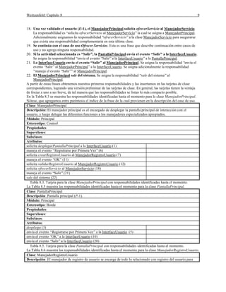 Weitzenfeld: Capítulo 8

9

18. Una vez validado el usuario (E-1), el ManejadorPrincipal solicita ofrecerServicio al ManejadorServicio.
La responsabilidad es “solicita ofrecerServicio al ManejadorServicio” la cual se asigna a ManejadorPrincipal.
Adicionalmente asignamos la responsabilidad “ofrecerServicio” a la clase ManejadorServicio para asegurarse
que exista una responsabilidad complementaria en esta última clase.
19. Se continúa con el caso de uso Ofrecer Servicios. Esta es una frase que describe continuación entre casos de
uso y no agrega ninguna responsabilidad.
20. Si la actividad seleccionada es “Salir”, la PantallaPrincipal envía el evento “Salir” a la InterfaceUsuario.
Se asigna la responsabilidad “envía el evento “Salir” a la InterfaceUsuario” a la PantallaPrincipal.
21. La InterfaceUsuario envía el evento “Salir” al ManejadorPrincipal. Se asigna la responsabilidad “envía el
evento “Salir” al ManejadorPrincipal” a la InterfaceUsuario. Se asigna adicionalmente la responsabilidad
“maneja el evento “Salir”” al ManejadorPrincipal.
22. El ManejadorPrincipal sale del sistema. Se asigna la responsabilidad “sale del sistema” al
ManejadorPrincipal.
A partir de estas frases obtenemos nuestras primeras responsabilidades y las insertamos en las tarjetas de clase
correspondientes, logrando una versión preliminar de las tarjetas de clase. En general, las tarjetas tienen la ventaja
de forzar a uno a ser breve, de tal manera que las responsabilidades se listan lo más compacto posible.
En la Tabla 8.3 se muestra las responsabilidades identificadas hasta el momento para la clase ManejadorPrincipal.
Nótese, que agregamos entre paréntesis el índice de la frase de la cual provienen en la descripción del caso de uso.
Clase: ManejadorPrincipal
Descripción: El manejador principal es el encargado de desplegar la pantalla principal de interacción con el
usuario, y luego delegar las diferentes funciones a los manejadores especializados apropiados.
Módulo: Principal
Estereotipo: Control
Propiedades:
Superclases:
Subclases:
Atributos:
solicita desplegarPantallaPrincipal a la InterfaceUsuario (1)
maneja el evento “Registrarse por Primera Vez” (6)
solicita crearRegistroUsuario al ManejadorRegistroUsuario (7)
maneja el evento “OK” (11)
solicita validarRegistroUsuario al ManejadorRegistroUsuario (12)
solicita ofrecerServicio al ManejadorServicio (18)
maneja el evento “Salir” (21)
sale del sistema (22)
Tabla 8.3. Tarjeta para la clase ManejadorPrincipal con responsabilidades identificadas hasta el momento.
La Tabla 8.5 muestra las responsabilidades identificadas hasta el momento para la clase PantallaPrincipal.
Clase: PantallaPrincipal
Descripción: Pantalla principal (P-1).
Módulo: Principal
Estereotipo: Borde
Propiedades:
Superclases:
Subclases:
Atributos:
despliega (3)
envía el evento “Registrarse por Primera Vez” a la InterfaceUsuario (5)
envía el evento “OK” a la InterfaceUsuario (10)
envía el evento “Salir” a la InterfaceUsuario (20)
Tabla 8.5. Tarjeta para la clase PantallaPrincipal con responsabilidades identificadas hasta el momento.
La Tabla 8.6 muestra las responsabilidades identificadas hasta el momento para la clase ManejadorRegistroUsuario.
Clase: ManejadorRegistroUsuario
Descripción: El manejador de registro de usuario se encarga de todo lo relacionado con registro del usuario para

 