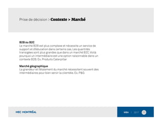 B2B ou B2C
Le marché B2B est plus complexe et nécessite un service de
support et d’éducation dans certains cas. Les quantités
transigées sont plus grandes que dans un marché B2C.Voilà
pourquoi un intermédiaire est une option raisonnable dans un
contexte B2B. Ex. Produits Caterpillar
Marché géographique
La grandeur et l’étalement du marché nécessitent souvent des
intermédiaires pour bien servir la clientèle. Ex. P&G
23	
  
Prise de décision > Contexte > Marché
 