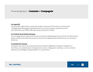 La capacité
Les grandes organisations avec des solides ressources ﬁnancières, marketing et
managériales développent généralement leur propre réseaux de distributions
contrairement aux PMEs avec des ressources plus limitées.
Le nombre de produits/marques
Les compagnies qui détiennent plusieurs produits développent leurs canaux de distribution
grâce à l’économie d’échelle quand on amortit les dépenses de distributions sur plusieurs
produits.
Le produit de marque
Le produit de luxe ou de marque tient énormément à son (leur) image en exigeant un
contrôle sur la présentation et l’expérience client. L’intégration verticale, un circuit direct
devient une stratégie indispensable. Ex. Louis Vuitton
25	
  
Prise de décision > Contexte > Compagnie
 