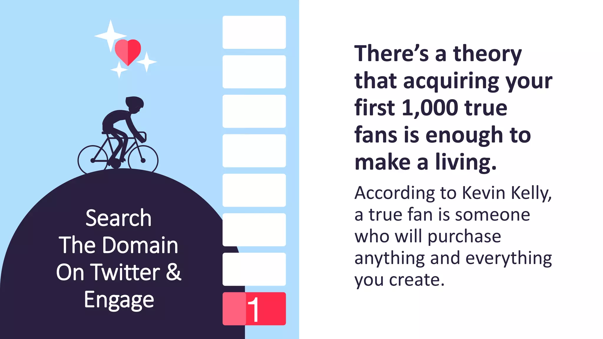 Search
The Domain
On Twitter &
Engage
There’s a theory
that acquiring your
first 1,000 true
fans is enough to
make a living.
According to Kevin Kelly,
a true fan is someone
who will purchase
anything and everything
you create.
 