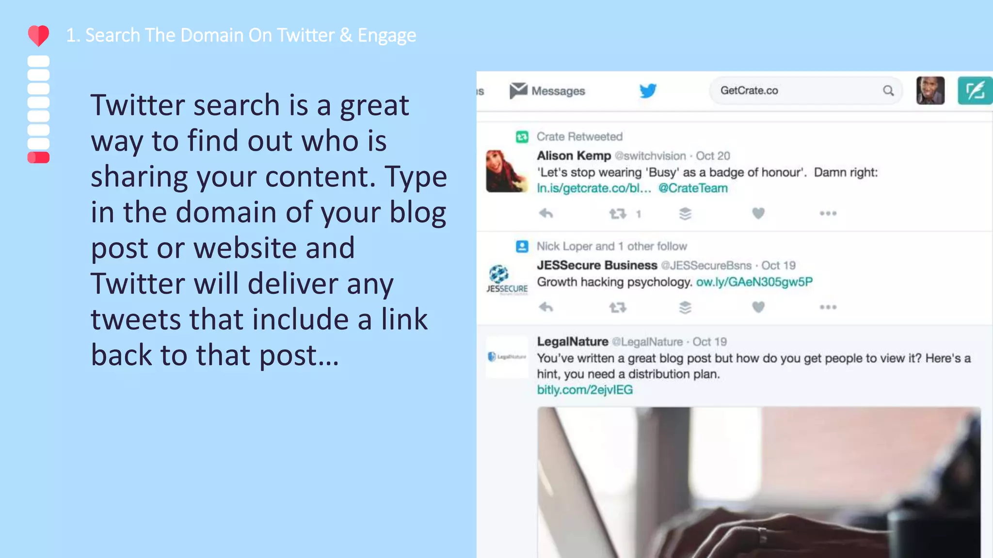 Twitter search is a great
way to find out who is
sharing your content. Type
in the domain of your blog
post or website and
Twitter will deliver any
tweets that include a link
back to that post…
1. Search The Domain On Twitter & Engage
 