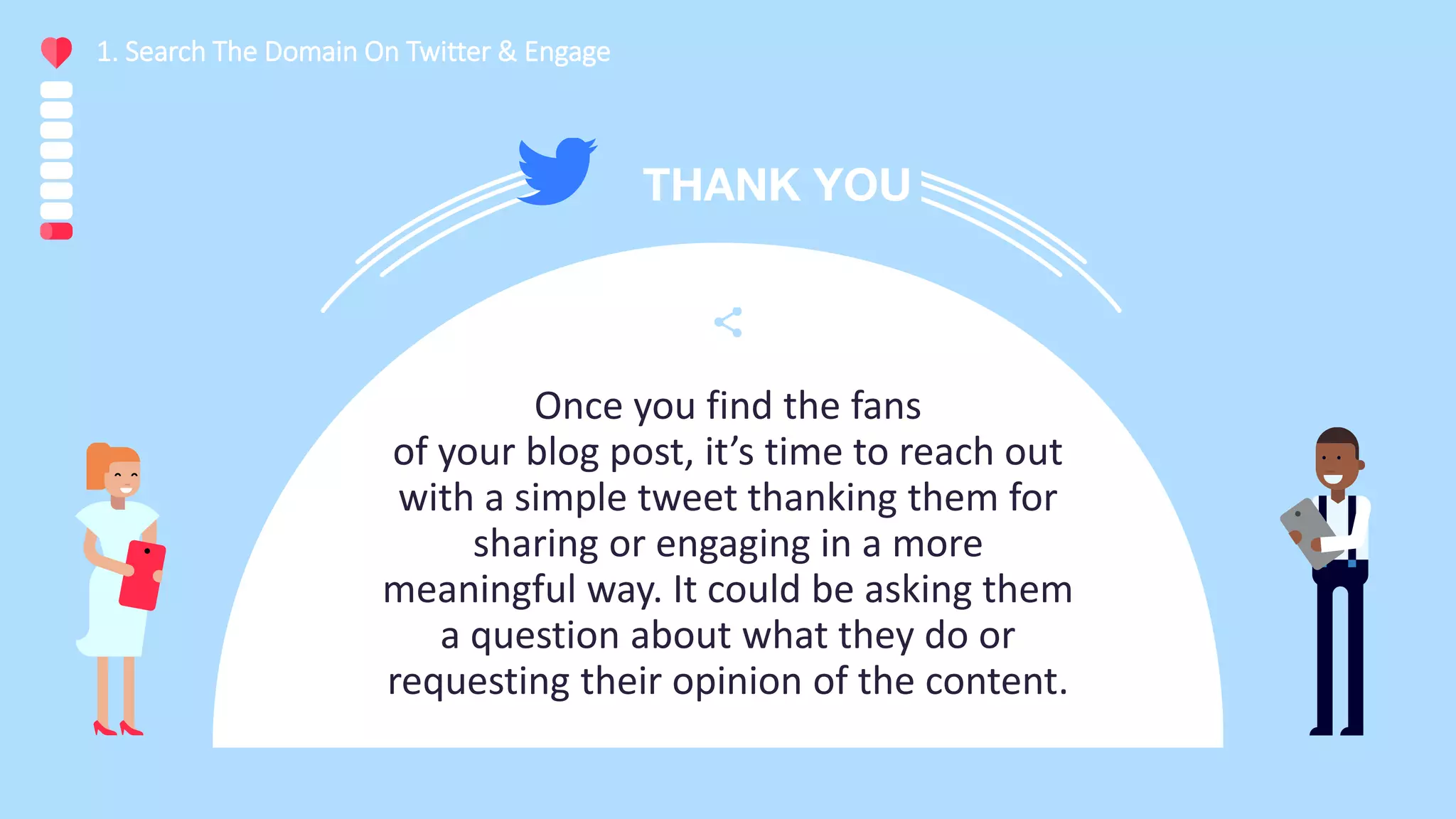 Once you find the fans
of your blog post, it’s time to reach out
with a simple tweet thanking them for
sharing or engaging in a more
meaningful way. It could be asking them
a question about what they do or
requesting their opinion of the content.
1. Search The Domain On Twitter & Engage
 