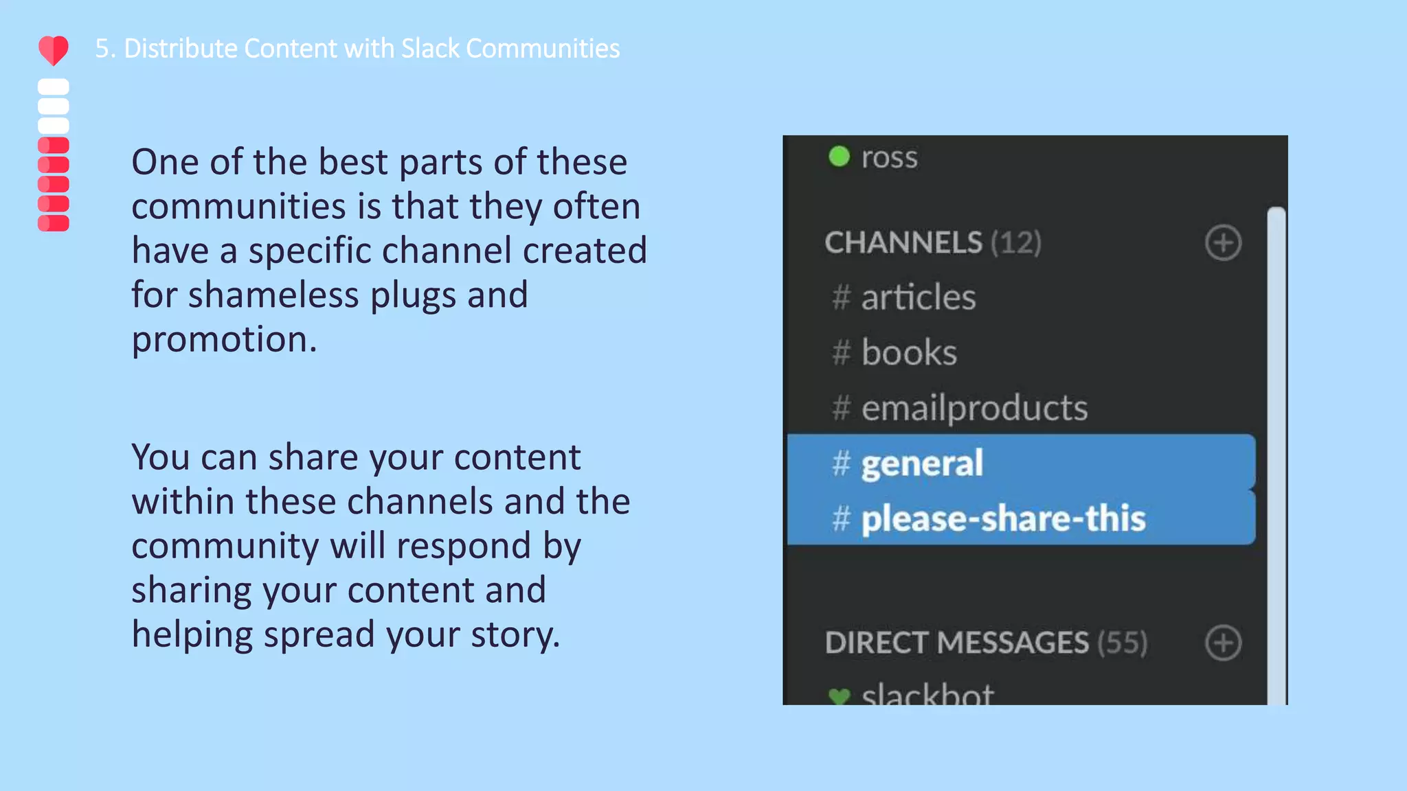 One of the best parts of these
communities is that they often
have a specific channel created
for shameless plugs and
promotion.
You can share your content
within these channels and the
community will respond by
sharing your content and
helping spread your story.
5. Distribute Content with Slack Communities
 