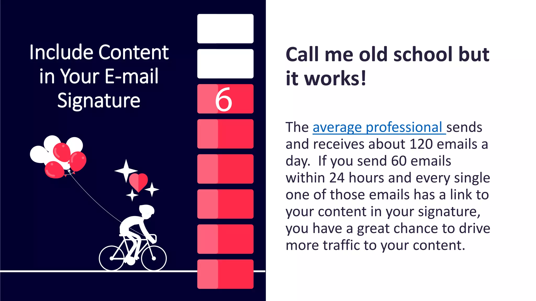 Include Content
in Your E-mail
Signature
Call me old school but
it works!
The average professional sends
and receives about 120 emails a
day. If you send 60 emails
within 24 hours and every single
one of those emails has a link to
your content in your signature,
you have a great chance to drive
more traffic to your content.
 