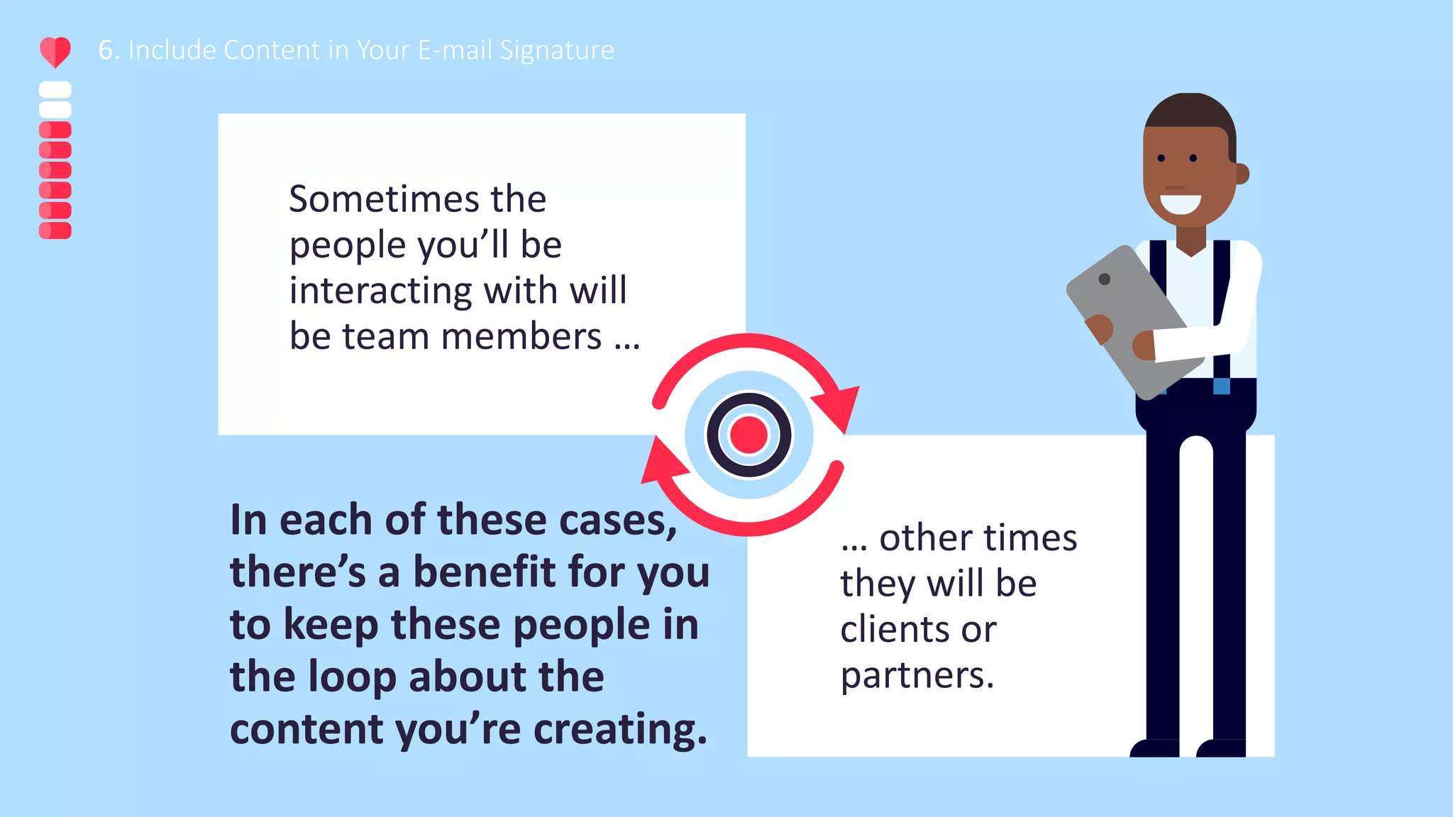 Sometimes the
people you’ll be
interacting with will
be team members …
6. Include Content in Your E-mail Signature
… other times
they will be
clients or
partners.
In each of these cases,
there’s a benefit for you
to keep these people in
the loop about the
content you’re creating.
 
