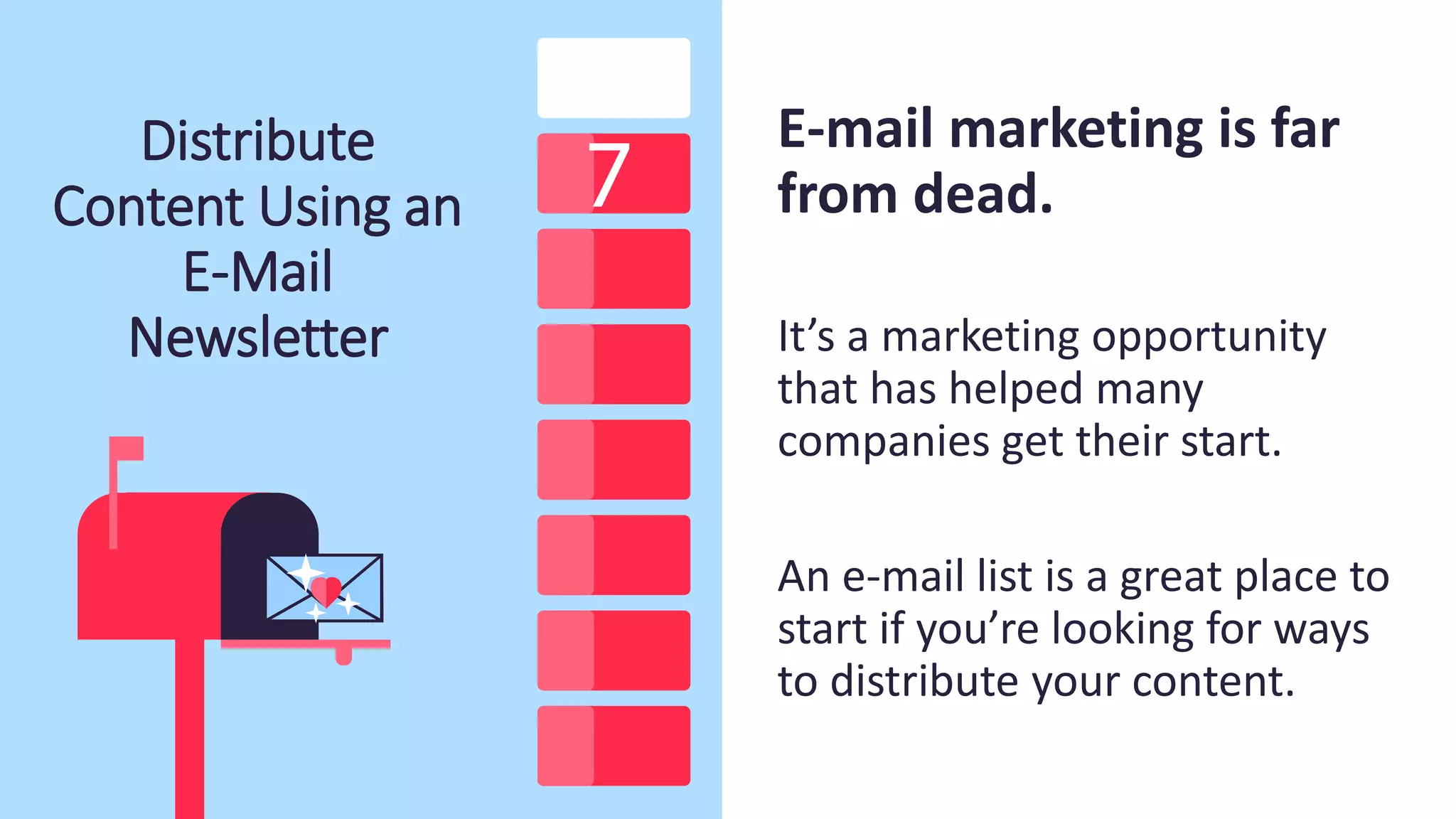 Distribute
Content Using an
E-Mail
Newsletter
E-mail marketing is far
from dead.
It’s a marketing opportunity
that has helped many
companies get their start.
An e-mail list is a great place to
start if you’re looking for ways
to distribute your content.
 
