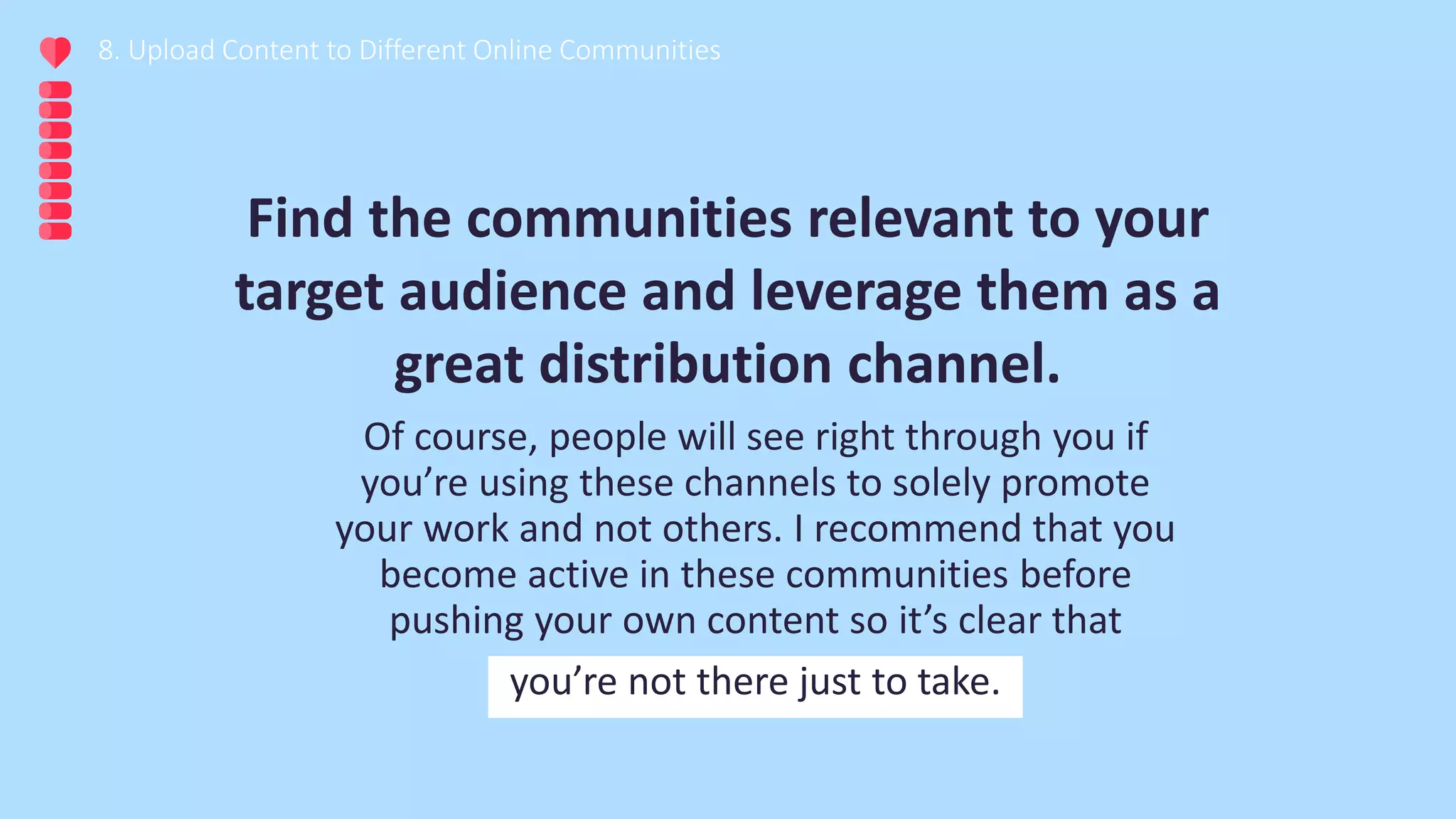 8. Upload Content to Different Online Communities
Of course, people will see right through you if
you’re using these channels to solely promote
your work and not others. I recommend that you
become active in these communities before
pushing your own content so it’s clear that
you’re not there just to take.
Find the communities relevant to your
target audience and leverage them as a
great distribution channel.
 