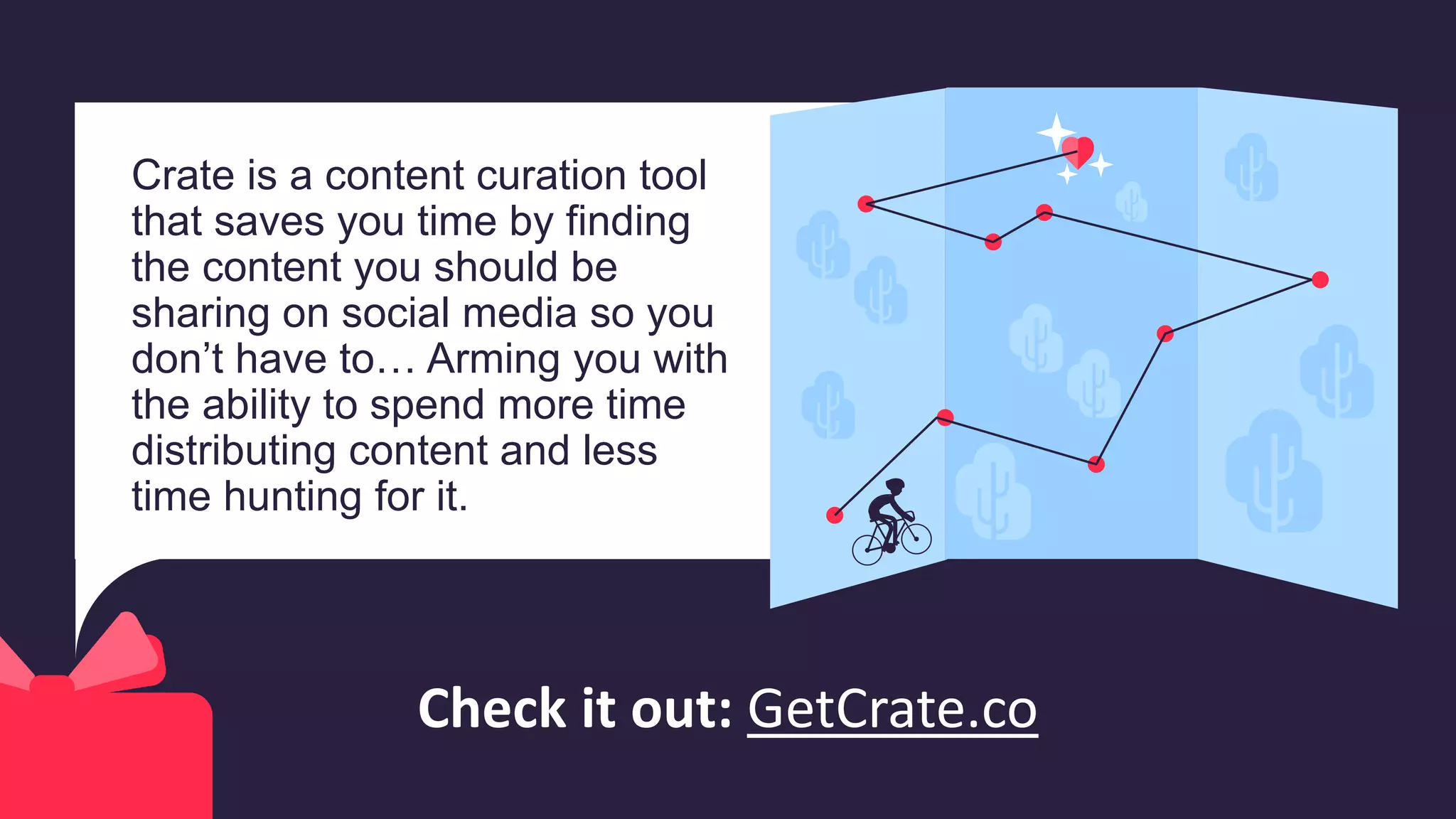 Crate is a content curation tool
that saves you time by finding
the content you should be
sharing on social media so you
don’t have to… Arming you with
the ability to spend more time
distributing content and less
time hunting for it.
Check it out: GetCrate.co
 