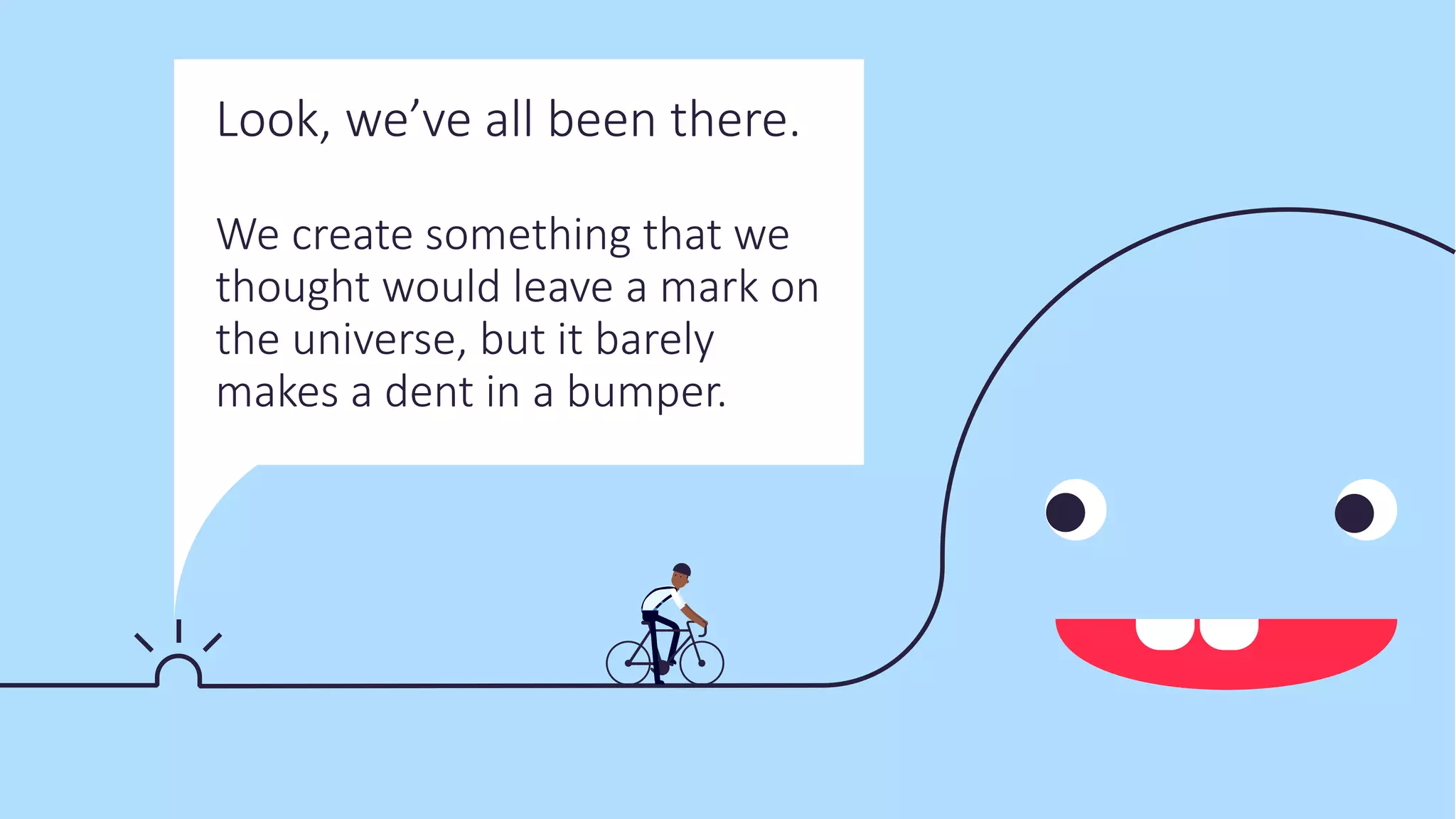 Look, we’ve all been there.
We create something that we
thought would leave a mark on
the universe, but it barely
makes a dent in a bumper.
 