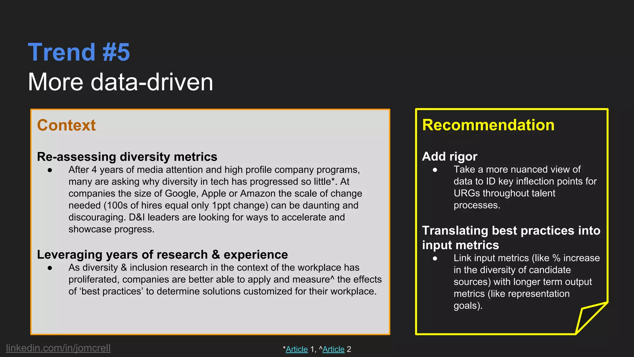 linkedin.com/in/jomcrell
Trend #5
More data-driven
Context
Re-assessing diversity metrics
● After 4 years of media attention and high profile company programs,
many are asking why diversity in tech has progressed so little*. At
companies the size of Google, Apple or Amazon the scale of change
needed (100s of hires equal only 1ppt change) can be daunting and
discouraging. D&I leaders are looking for ways to accelerate and
showcase progress.
Leveraging years of research & experience
● As diversity & inclusion research in the context of the workplace has
proliferated, companies are better able to apply and measure^ the effects
of ‘best practices’ to determine solutions customized for their workplace.
Recommendation
Add rigor
● Take a more nuanced view of
data to ID key inflection points for
URGs throughout talent
processes.
Translating best practices into
input metrics
● Link input metrics (like % increase
in the diversity of candidate
sources) with longer term output
metrics (like representation
goals).
*Article 1, ^Article 2
 