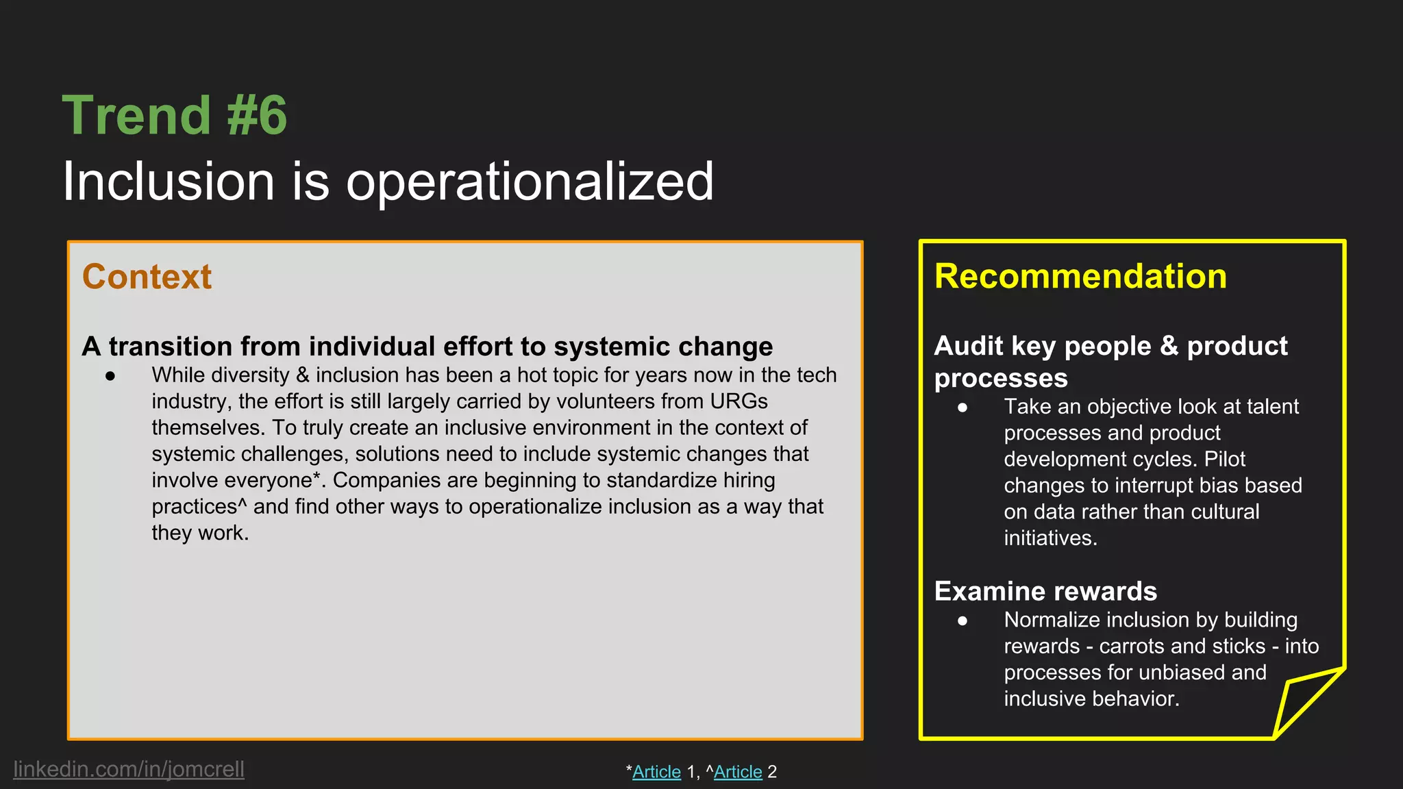 linkedin.com/in/jomcrell
Trend #6
Inclusion is operationalized
Context
A transition from individual effort to systemic change
● While diversity & inclusion has been a hot topic for years now in the tech
industry, the effort is still largely carried by volunteers from URGs
themselves. To truly create an inclusive environment in the context of
systemic challenges, solutions need to include systemic changes that
involve everyone*. Companies are beginning to standardize hiring
practices^ and find other ways to operationalize inclusion as a way that
they work.
Recommendation
Audit key people & product
processes
● Take an objective look at talent
processes and product
development cycles. Pilot
changes to interrupt bias based
on data rather than cultural
initiatives.
Examine rewards
● Normalize inclusion by building
rewards - carrots and sticks - into
processes for unbiased and
inclusive behavior.
*Article 1, ^Article 2
 