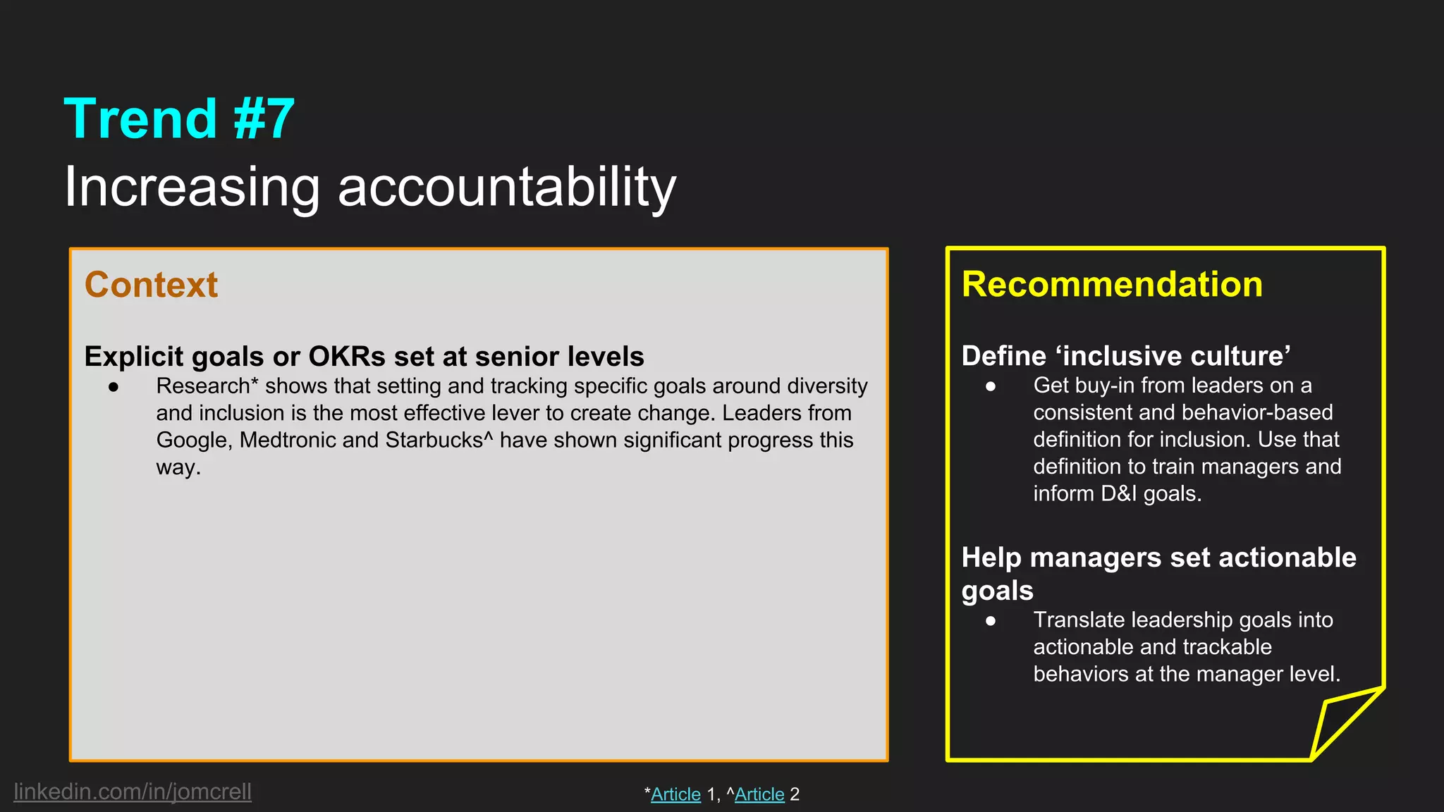 linkedin.com/in/jomcrell
Trend #7
Increasing accountability
Context
Explicit goals or OKRs set at senior levels
● Research* shows that setting and tracking specific goals around diversity
and inclusion is the most effective lever to create change. Leaders from
Google, Medtronic and Starbucks^ have shown significant progress this
way.
Recommendation
Define ‘inclusive culture’
● Get buy-in from leaders on a
consistent and behavior-based
definition for inclusion. Use that
definition to train managers and
inform D&I goals.
Help managers set actionable
goals
● Translate leadership goals into
actionable and trackable
behaviors at the manager level.
*Article 1, ^Article 2
 
