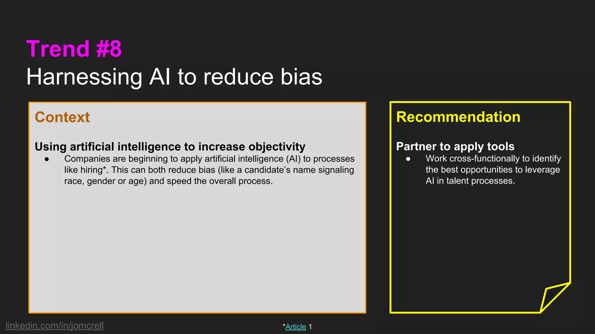 linkedin.com/in/jomcrell
Trend #8
Harnessing AI to reduce bias
Context
Using artificial intelligence to increase objectivity
● Companies are beginning to apply artificial intelligence (AI) to processes
like hiring*. This can both reduce bias (like a candidate’s name signaling
race, gender or age) and speed the overall process.
Recommendation
Partner to apply tools
● Work cross-functionally to identify
the best opportunities to leverage
AI in talent processes.
*Article 1
 