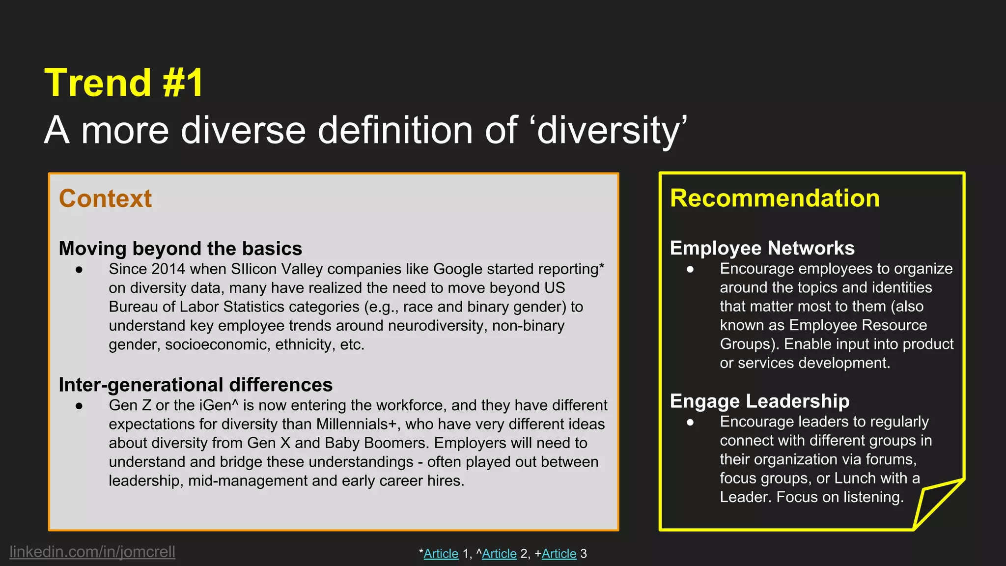 linkedin.com/in/jomcrell
Trend #1
A more diverse definition of ‘diversity’
Context
Moving beyond the basics
● Since 2014 when SIlicon Valley companies like Google started reporting*
on diversity data, many have realized the need to move beyond US
Bureau of Labor Statistics categories (e.g., race and binary gender) to
understand key employee trends around neurodiversity, non-binary
gender, socioeconomic, ethnicity, etc.
Inter-generational differences
● Gen Z or the iGen^ is now entering the workforce, and they have different
expectations for diversity than Millennials+, who have very different ideas
about diversity from Gen X and Baby Boomers. Employers will need to
understand and bridge these understandings - often played out between
leadership, mid-management and early career hires.
Recommendation
Employee Networks
● Encourage employees to organize
around the topics and identities
that matter most to them (also
known as Employee Resource
Groups). Enable input into product
or services development.
Engage Leadership
● Encourage leaders to regularly
connect with different groups in
their organization via forums,
focus groups, or Lunch with a
Leader. Focus on listening.
*Article 1, ^Article 2, +Article 3
 