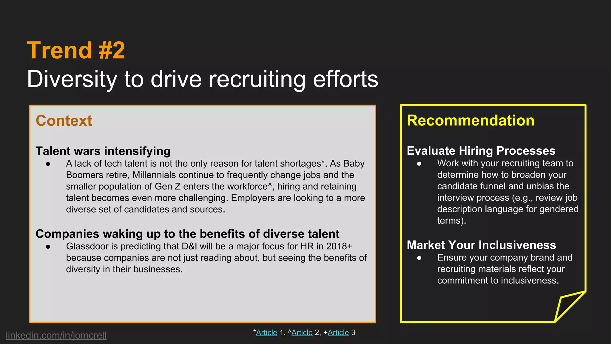 linkedin.com/in/jomcrell
Trend #2
Diversity to drive recruiting efforts
Context
Talent wars intensifying
● A lack of tech talent is not the only reason for talent shortages*. As Baby
Boomers retire, Millennials continue to frequently change jobs and the
smaller population of Gen Z enters the workforce^, hiring and retaining
talent becomes even more challenging. Employers are looking to a more
diverse set of candidates and sources.
Companies waking up to the benefits of diverse talent
● Glassdoor is predicting that D&I will be a major focus for HR in 2018+
because companies are not just reading about, but seeing the benefits of
diversity in their businesses.
Recommendation
Evaluate Hiring Processes
● Work with your recruiting team to
determine how to broaden your
candidate funnel and unbias the
interview process (e.g., review job
description language for gendered
terms).
Market Your Inclusiveness
● Ensure your company brand and
recruiting materials reflect your
commitment to inclusiveness.
*Article 1, ^Article 2, +Article 3
 
