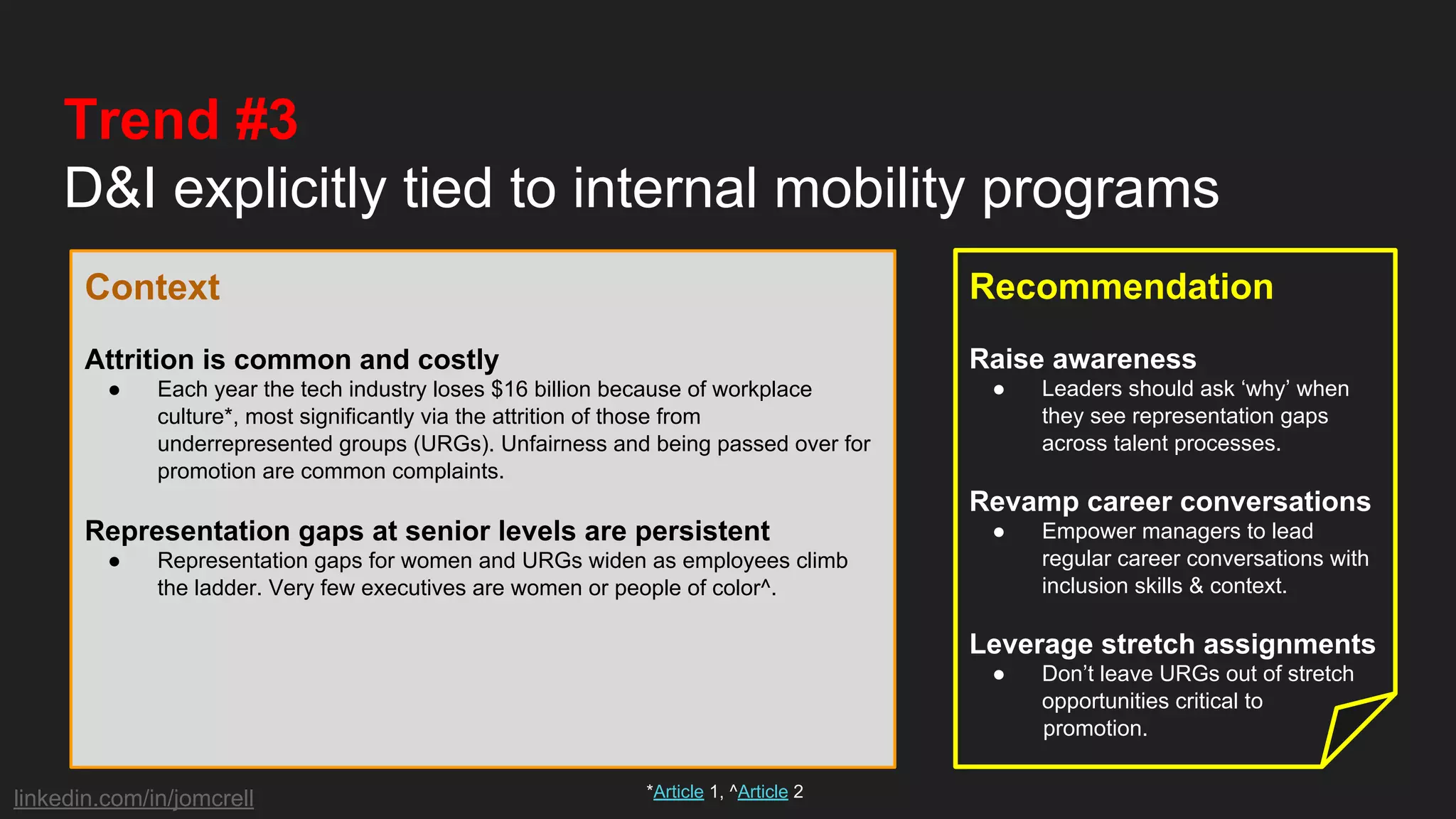 linkedin.com/in/jomcrell
Trend #3
D&I explicitly tied to internal mobility programs
Context
Attrition is common and costly
● Each year the tech industry loses $16 billion because of workplace
culture*, most significantly via the attrition of those from
underrepresented groups (URGs). Unfairness and being passed over for
promotion are common complaints.
Representation gaps at senior levels are persistent
● Representation gaps for women and URGs widen as employees climb
the ladder. Very few executives are women or people of color^.
Recommendation
Raise awareness
● Leaders should ask ‘why’ when
they see representation gaps
across talent processes.
Revamp career conversations
● Empower managers to lead
regular career conversations with
inclusion skills & context.
Leverage stretch assignments
● Don’t leave URGs out of stretch
opportunities critical to
promotion.
*Article 1, ^Article 2
 