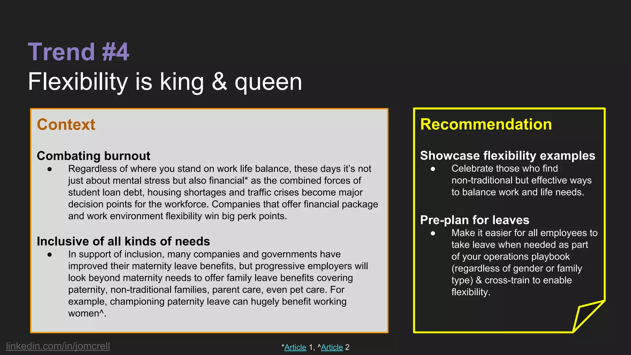 linkedin.com/in/jomcrell
Trend #4
Flexibility is king & queen
Context
Combating burnout
● Regardless of where you stand on work life balance, these days it’s not
just about mental stress but also financial* as the combined forces of
student loan debt, housing shortages and traffic crises become major
decision points for the workforce. Companies that offer financial package
and work environment flexibility win big perk points.
Inclusive of all kinds of needs
● In support of inclusion, many companies and governments have
improved their maternity leave benefits, but progressive employers will
look beyond maternity needs to offer family leave benefits covering
paternity, non-traditional families, parent care, even pet care. For
example, championing paternity leave can hugely benefit working
women^.
Recommendation
Showcase flexibility examples
● Celebrate those who find
non-traditional but effective ways
to balance work and life needs.
Pre-plan for leaves
● Make it easier for all employees to
take leave when needed as part
of your operations playbook
(regardless of gender or family
type) & cross-train to enable
flexibility.
*Article 1, ^Article 2
 