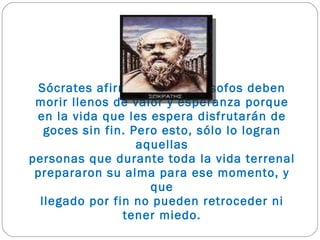 Sócrates afirma que los filósofos deben morir llenos de valor y esperanza porque en la vida que les espera disfrutarán de goces sin fin. Pero esto, sólo lo logran aquellas personas que durante toda la vida terrenal prepararon su alma para ese momento, y que llegado por fin no pueden retroceder ni tener miedo. 