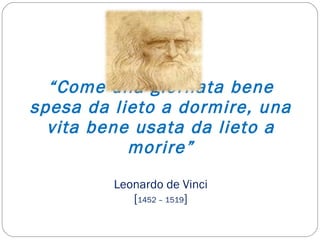 “ Come una giornata bene spesa da lieto a dormire, una vita bene usata da lieto a morire” Leonardo de Vinci [ 1452 – 1519 ] 