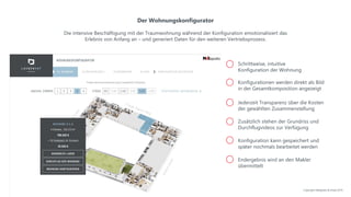 Der Wohnungskonfigurator
Die intensive Beschäftigung mit der Traumwohnung während der Konfiguration emotionalisiert das
Erlebnis von Anfang an – und generiert Daten für den weiteren Vertriebsprozess.
Jederzeit Transparenz über die Kosten
der gewählten Zusammenstellung
Konfigurationen werden direkt als Bild
in der Gesamtkomposition angezeigt
Zusätzlich stehen der Grundriss und
Durchflugvideos zur Verfügung
Konfiguration kann gespeichert und
später nochmals bearbeitet werden
Schrittweise, intuitive
Konfiguration der Wohnung
Endergebnis wird an den Makler
übermittelt
Copyright NAIapollo & Inreal 2019
 