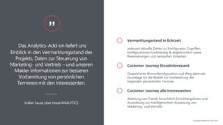 Das Analytics-Add-on liefert uns
Einblick in den Vermarktungsstand des
Projekts, Daten zur Steuerung von
Marketing- und Vertrieb – und unseren
Makler Informationen zur besseren
Vorbereitung von persönlichen
Terminen mit den Interessenten.
”
Volker Sause über Inreal ANALYTICS
Vermarktungsstand in Echtzeit
Jederzeit aktuelle Zahlen zu Konfigurator-Zugriffen,
Konfigurationen (vollständig & abgebrochen) sowie
Reservierungen und verkauften Einheiten.
Customer Journey Einzelinteressent
Gespeicherte Wunschkonfiguration und Weg dahin als
Grundlage für die Makler zur Vorbereitung der
folgenden persönlichen Termine.
Customer Journey alle Interessenten
Ableitung von Trends hinsichtlich Einrichtungslinien und
Ausstattung zur marktgerechten Anpassung von
Marketing- und Vertrieb.
Copyright NAIapollo & Inreal 2019
 