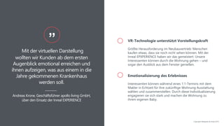 Mit der virtuellen Darstellung
wollten wir Kunden ab dem ersten
Augenblick emotional erreichen und
ihnen aufzeigen, was aus einem in die
Jahre gekommenen Krankenhaus
werden soll.
”
Andreas Krone, Geschäftsführer apollo living GmbH,
über den Einsatz der Inreal EXPERIENCE
VR-Technologie unterstützt Vorstellungskraft
Größte Herausforderung im Neubauvertrieb: Menschen
kaufen etwas, dass sie noch nicht sehen können. Mit der
Inreal EPXPERIENCE haben wir das gemeistert: Unsere
Interessenten können durch die Wohnung gehen – und
sogar den Ausblick aus dem Fenster genießen.
Emotionalisierung des Erlebnisses
Interessenten können während eines 1:1-Termins mit dem
Makler in Echtzeit für ihre zukünftige Wohnung Ausstattung
wählen und zusammenstellen. Durch diese Individualisierung
engagieren sie sich stark und machen die Wohnung zu
ihrem eigenen Baby.
Copyright NAIapollo & Inreal 2019
 