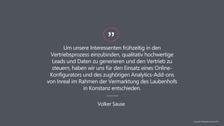 Um unsere Interessenten frühzeitig in den
Vertriebsprozess einzubinden, qualitativ hochwertige
Leads und Daten zu generieren und den Vertrieb zu
steuern, haben wir uns für den Einsatz eines Online-
Konfigurators und des zughörigen Analytics-Add-ons
von Inreal im Rahmen der Vermarktung des Laubenhofs
in Konstanz entschieden.
”
Volker Sause
Copyright NAIapollo & Inreal 2019
 