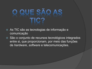 


As TIC são as tecnologias de informação e
comunicação
São o conjunto de recursos tecnológicos integrados
entre si, que proporcionam, por meio das funções
de hardware, software e telecomunicações.

 