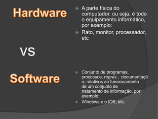 A parte física do
computador, ou seja, é todo
o equipamento informático,
por exemplo:
 Rato, monitor, processador,
etc


vs




Conjunto de programas,
processos, regras , documentaçã
o, relativos ao funcionamento
de um conjunto de
tratamento de informação, por
exemplo:
Windows e o IOS, etc.

 