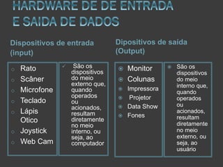Dispositivos de entrada
(input)
o
o
o
o
o
o
o

Rato
Scâner
Microfone
Teclado
Lápis
Otico
Joystick
Web Cam



São os
dispositivos
do meio
externo que,
quando
operados
ou
acionados,
resultam
diretamente
no meio
interno, ou
seja, ao
computador

Dipositivos de saída
(Output)







Monitor
Colunas
Impressora
Projetor
Data Show
Fones



São os
dispositivos
do meio
interno que,
quando
operados
ou
acionados,
resultam
diretamente
no meio
externo, ou
seja, ao
usuário

 