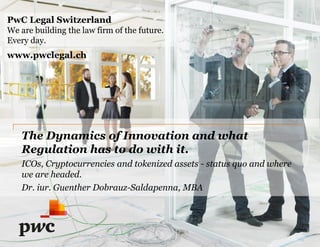 The Dynamics of Innovation and what
Regulation has to do with it.
ICOs, Cryptocurrencies and tokenized assets - status quo and where
we are headed.
Dr. iur. Guenther Dobrauz-Saldapenna, MBA
PwC Legal Switzerland
We are building the law firm of the future.
Every day.
www.pwclegal.ch
 