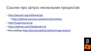 Ссылки про запуск нескольких процессов
• http://skarnet.org/software/s6/
• https://github.com/just-containers/s6-overlay
• http://supervisord.org
• https://github.com/Yelp/dumb-init
• Или вообще http://phusion.github.io/baseimage-docker/
 