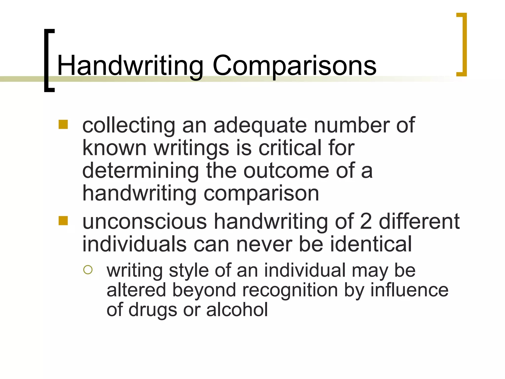 Handwriting Comparisons collecting an adequate number of known writings is critical for determining the outcome of a handwriting comparison unconscious handwriting of 2 different individuals can never be identical writing style of an individual may be altered beyond recognition by influence of drugs or alcohol 
