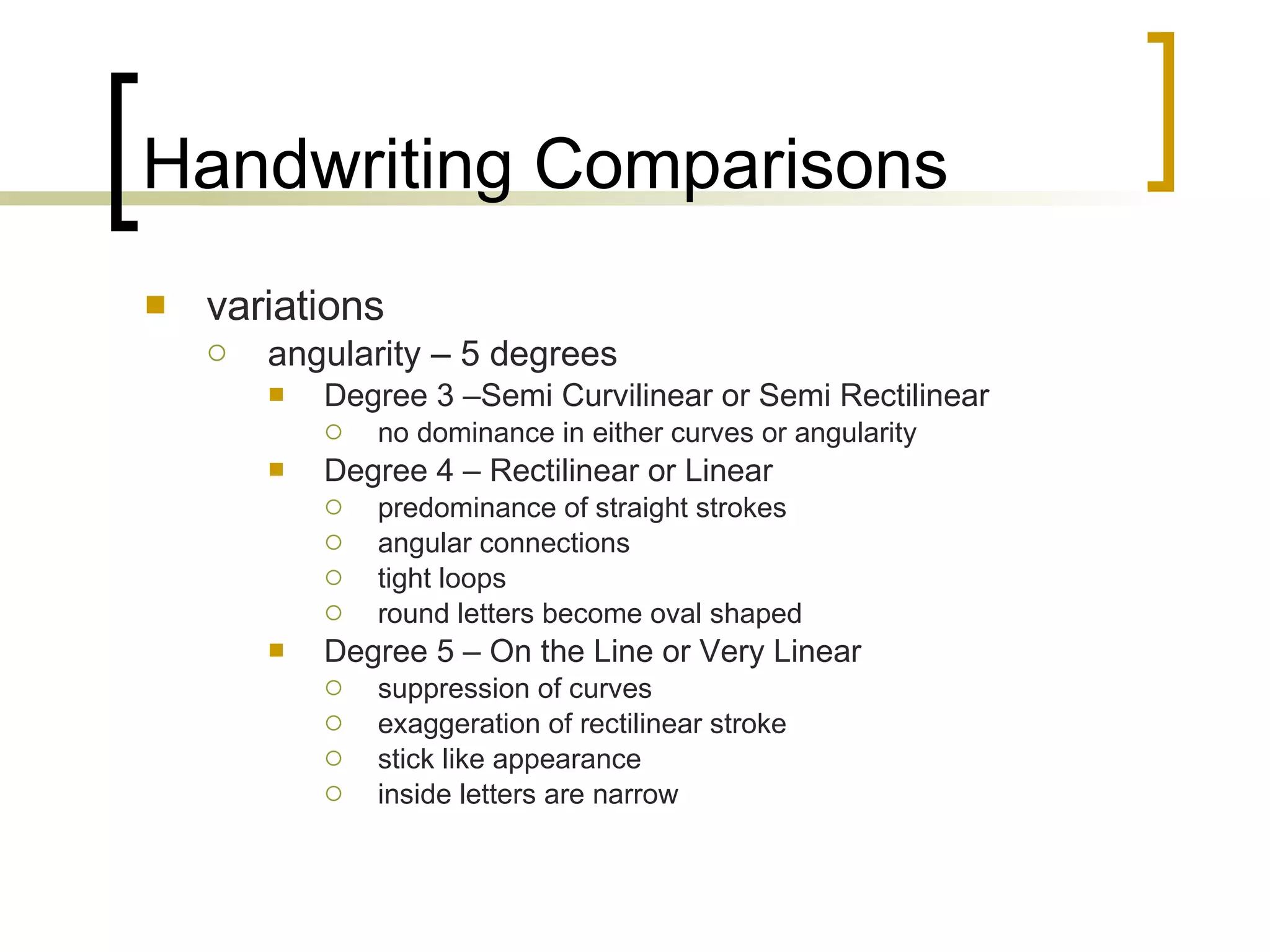 Handwriting Comparisons variations angularity – 5 degrees Degree 3 –Semi Curvilinear or Semi Rectilinear no dominance in either curves or angularity Degree 4 – Rectilinear or Linear predominance of straight strokes angular connections tight loops round letters become oval shaped Degree 5 – On the Line or Very Linear suppression of curves exaggeration of rectilinear stroke stick like appearance inside letters are narrow 