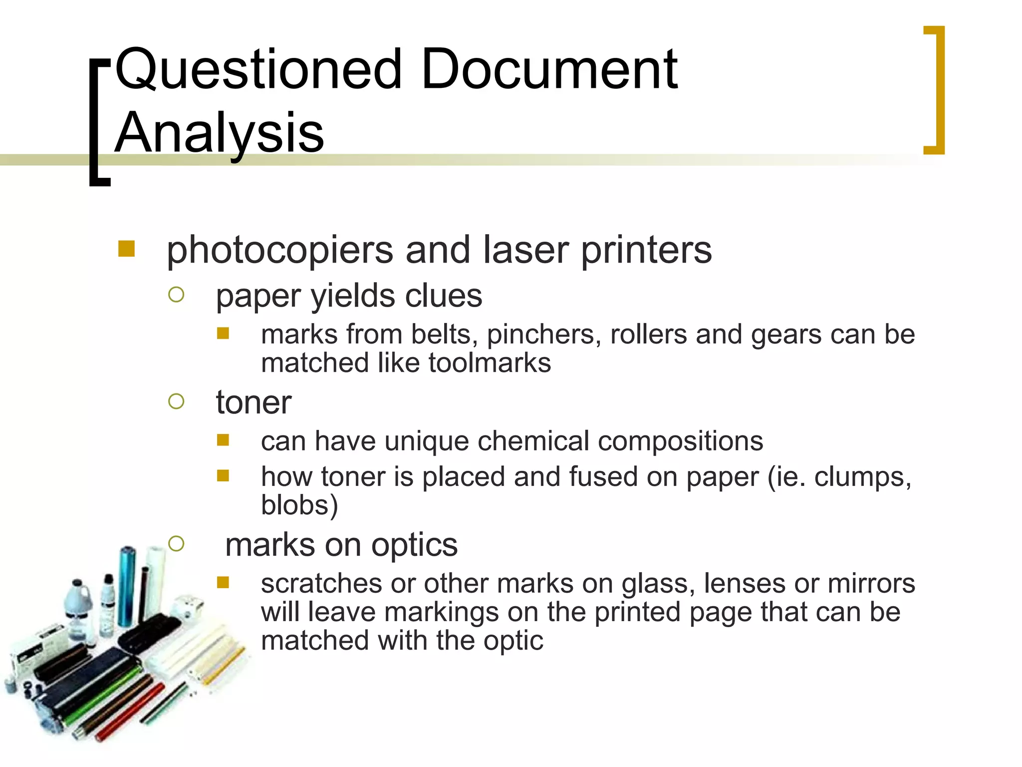 Questioned Document Analysis photocopiers and laser printers paper yields clues marks from belts, pinchers, rollers and gears can be matched like toolmarks toner can have unique chemical compositions how toner is placed and fused on paper (ie. clumps, blobs) marks on optics scratches or other marks on glass, lenses or mirrors will leave markings on the printed page that can be matched with the optic 