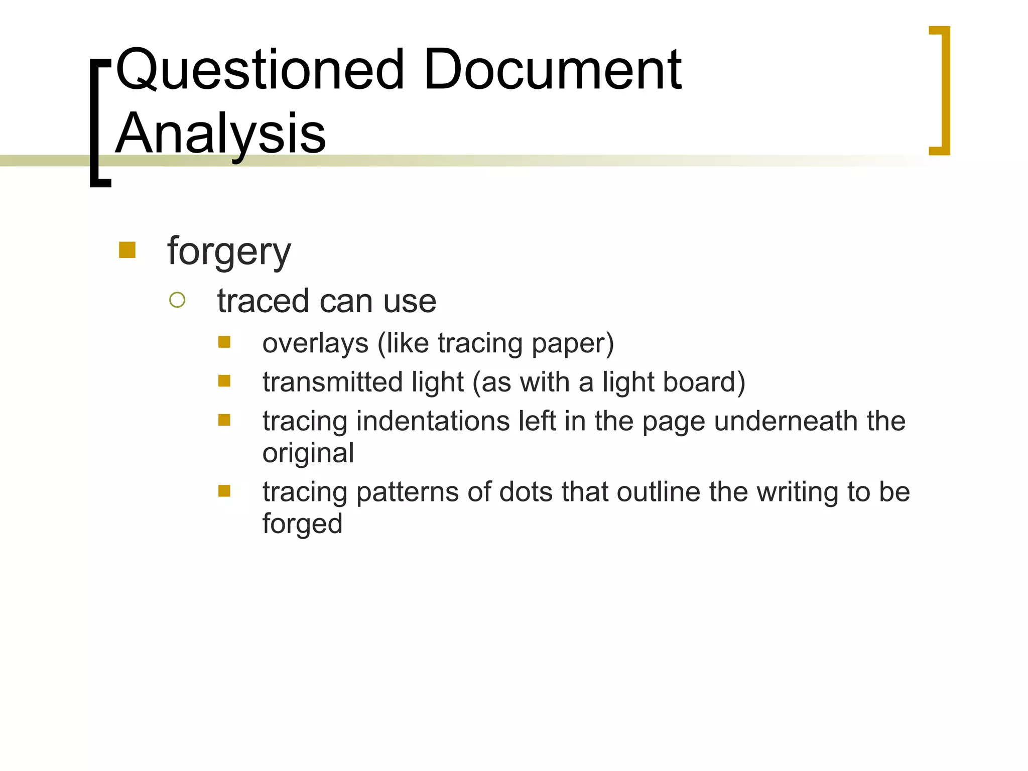 Questioned Document Analysis forgery traced can use overlays (like tracing paper) transmitted light (as with a light board) tracing indentations left in the page underneath the original  tracing patterns of dots that outline the writing to be forged 