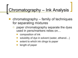 Chromatography – Ink Analysis chromatography – family of techniques for separating mixtures paper chromatography separate the dyes used in pens/markers relies on… composition of ink solubility of dye in solvent (water, ethanol…) extent to which ink clings to paper length of paper 